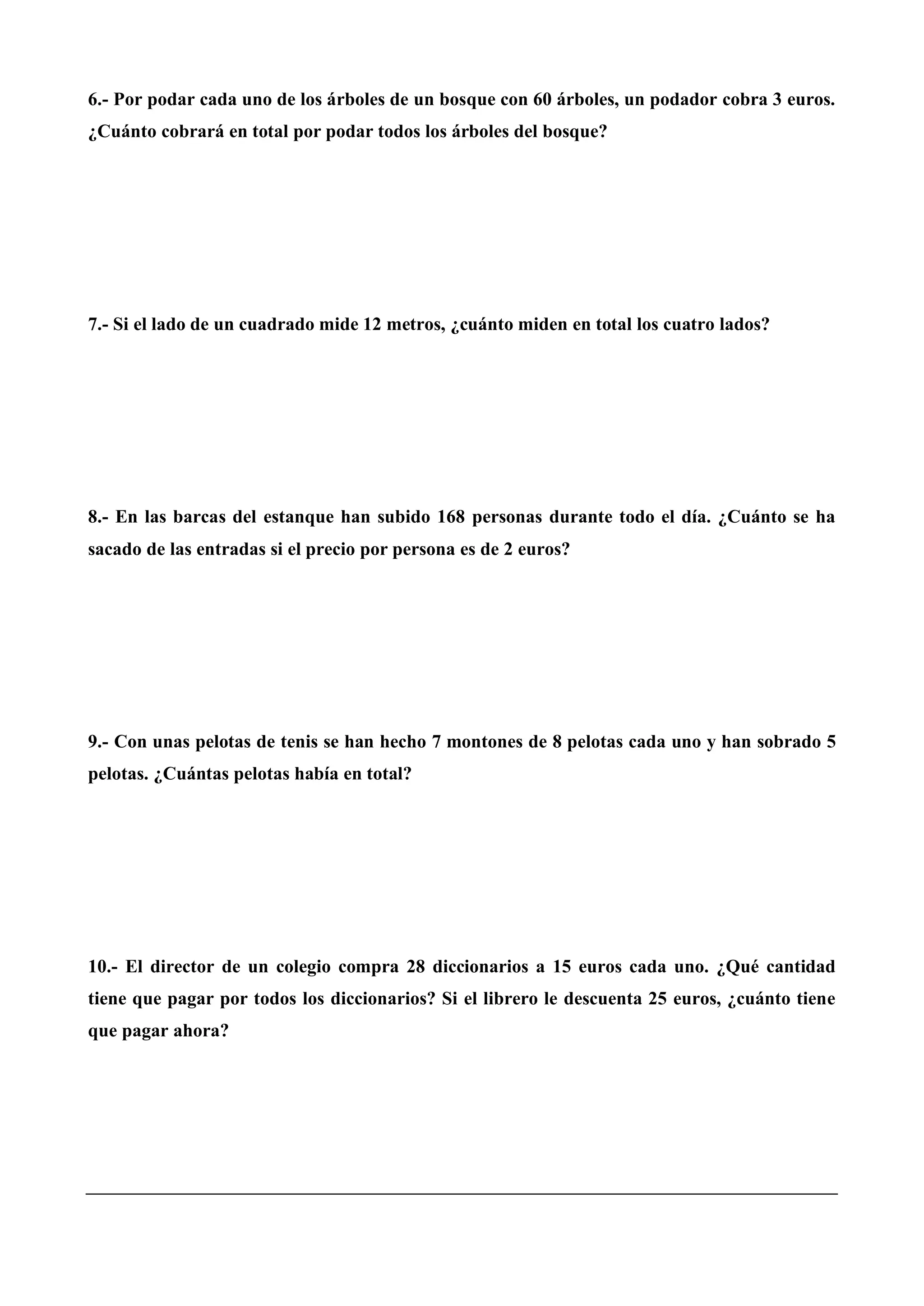6.- Por podar cada uno de los árboles de un bosque con 60 árboles, un podador cobra 3 euros.
¿Cuánto cobrará en total por podar todos los árboles del bosque?
7.- Si el lado de un cuadrado mide 12 metros, ¿cuánto miden en total los cuatro lados?
8.- En las barcas del estanque han subido 168 personas durante todo el día. ¿Cuánto se ha
sacado de las entradas si el precio por persona es de 2 euros?
9.- Con unas pelotas de tenis se han hecho 7 montones de 8 pelotas cada uno y han sobrado 5
pelotas. ¿Cuántas pelotas había en total?
10.- El director de un colegio compra 28 diccionarios a 15 euros cada uno. ¿Qué cantidad
tiene que pagar por todos los diccionarios? Si el librero le descuenta 25 euros, ¿cuánto tiene
que pagar ahora?
 