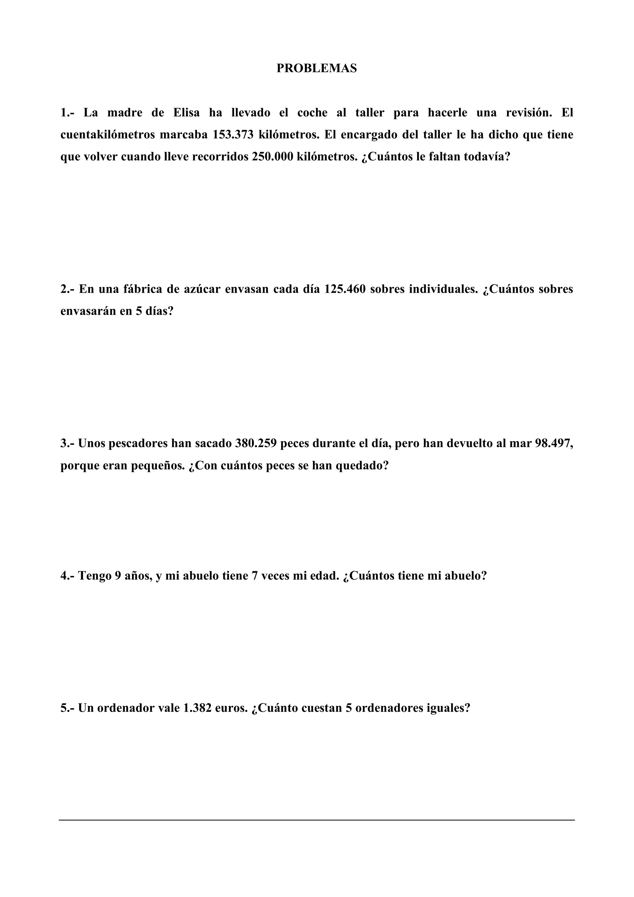 PROBLEMAS
1.- La madre de Elisa ha llevado el coche al taller para hacerle una revisión. El
cuentakilómetros marcaba 153.373 kilómetros. El encargado del taller le ha dicho que tiene
que volver cuando lleve recorridos 250.000 kilómetros. ¿Cuántos le faltan todavía?
2.- En una fábrica de azúcar envasan cada día 125.460 sobres individuales. ¿Cuántos sobres
envasarán en 5 días?
3.- Unos pescadores han sacado 380.259 peces durante el día, pero han devuelto al mar 98.497,
porque eran pequeños. ¿Con cuántos peces se han quedado?
4.- Tengo 9 años, y mi abuelo tiene 7 veces mi edad. ¿Cuántos tiene mi abuelo?
5.- Un ordenador vale 1.382 euros. ¿Cuánto cuestan 5 ordenadores iguales?
 