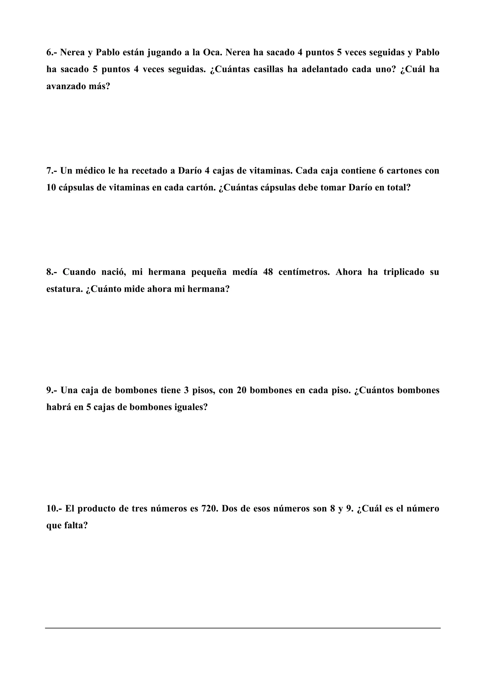 6.- Nerea y Pablo están jugando a la Oca. Nerea ha sacado 4 puntos 5 veces seguidas y Pablo
ha sacado 5 puntos 4 veces seguidas. ¿Cuántas casillas ha adelantado cada uno? ¿Cuál ha
avanzado más?
7.- Un médico le ha recetado a Darío 4 cajas de vitaminas. Cada caja contiene 6 cartones con
10 cápsulas de vitaminas en cada cartón. ¿Cuántas cápsulas debe tomar Darío en total?
8.- Cuando nació, mi hermana pequeña medía 48 centímetros. Ahora ha triplicado su
estatura. ¿Cuánto mide ahora mi hermana?
9.- Una caja de bombones tiene 3 pisos, con 20 bombones en cada piso. ¿Cuántos bombones
habrá en 5 cajas de bombones iguales?
10.- El producto de tres números es 720. Dos de esos números son 8 y 9. ¿Cuál es el número
que falta?
 