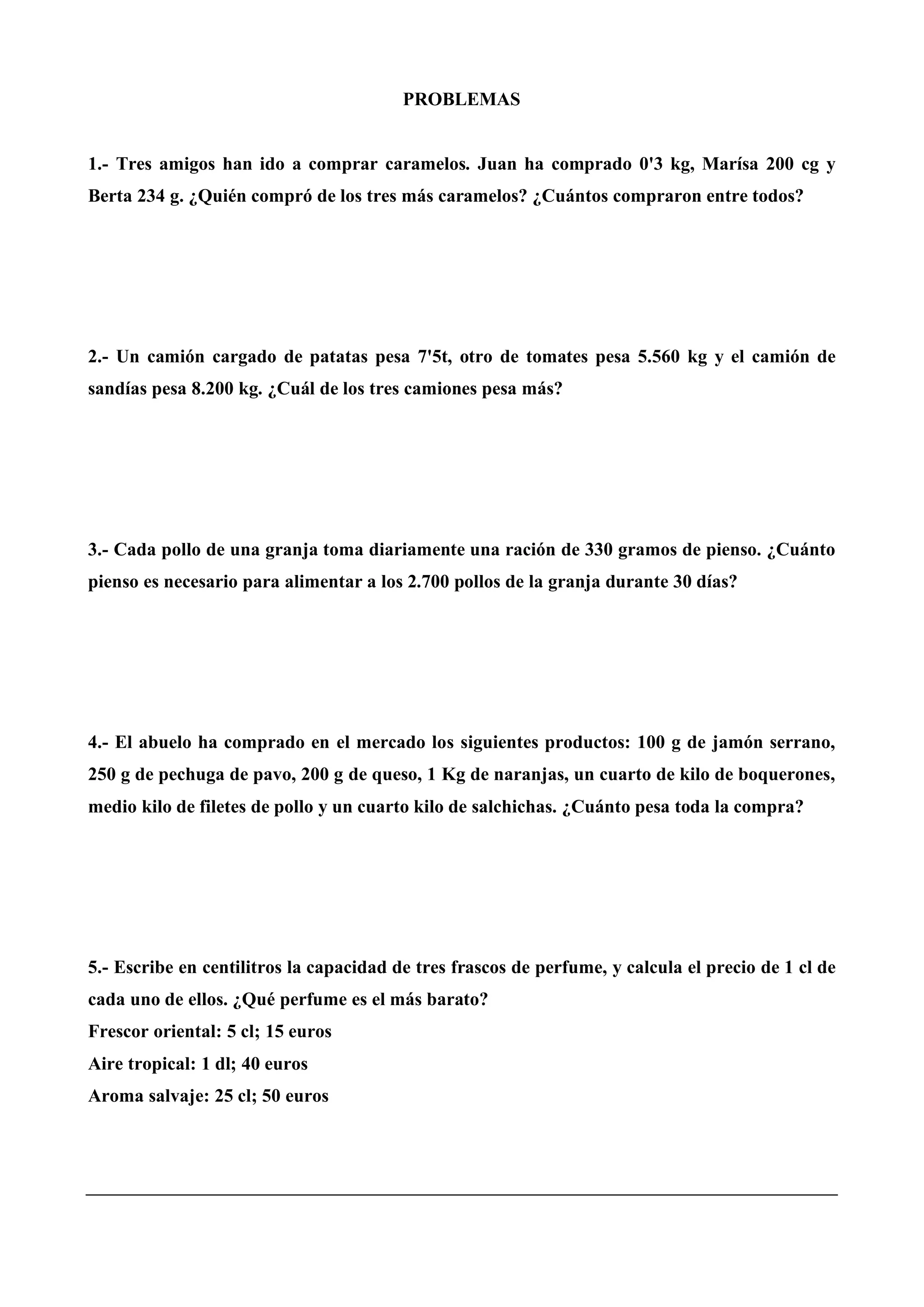 PROBLEMAS
1.- Tres amigos han ido a comprar caramelos. Juan ha comprado 0'3 kg, Marísa 200 cg y
Berta 234 g. ¿Quién compró de los tres más caramelos? ¿Cuántos compraron entre todos?
2.- Un camión cargado de patatas pesa 7'5t, otro de tomates pesa 5.560 kg y el camión de
sandías pesa 8.200 kg. ¿Cuál de los tres camiones pesa más?
3.- Cada pollo de una granja toma diariamente una ración de 330 gramos de pienso. ¿Cuánto
pienso es necesario para alimentar a los 2.700 pollos de la granja durante 30 días?
4.- El abuelo ha comprado en el mercado los siguientes productos: 100 g de jamón serrano,
250 g de pechuga de pavo, 200 g de queso, 1 Kg de naranjas, un cuarto de kilo de boquerones,
medio kilo de filetes de pollo y un cuarto kilo de salchichas. ¿Cuánto pesa toda la compra?
5.- Escribe en centilitros la capacidad de tres frascos de perfume, y calcula el precio de 1 cl de
cada uno de ellos. ¿Qué perfume es el más barato?
Frescor oriental: 5 cl; 15 euros
Aire tropical: 1 dl; 40 euros
Aroma salvaje: 25 cl; 50 euros
 