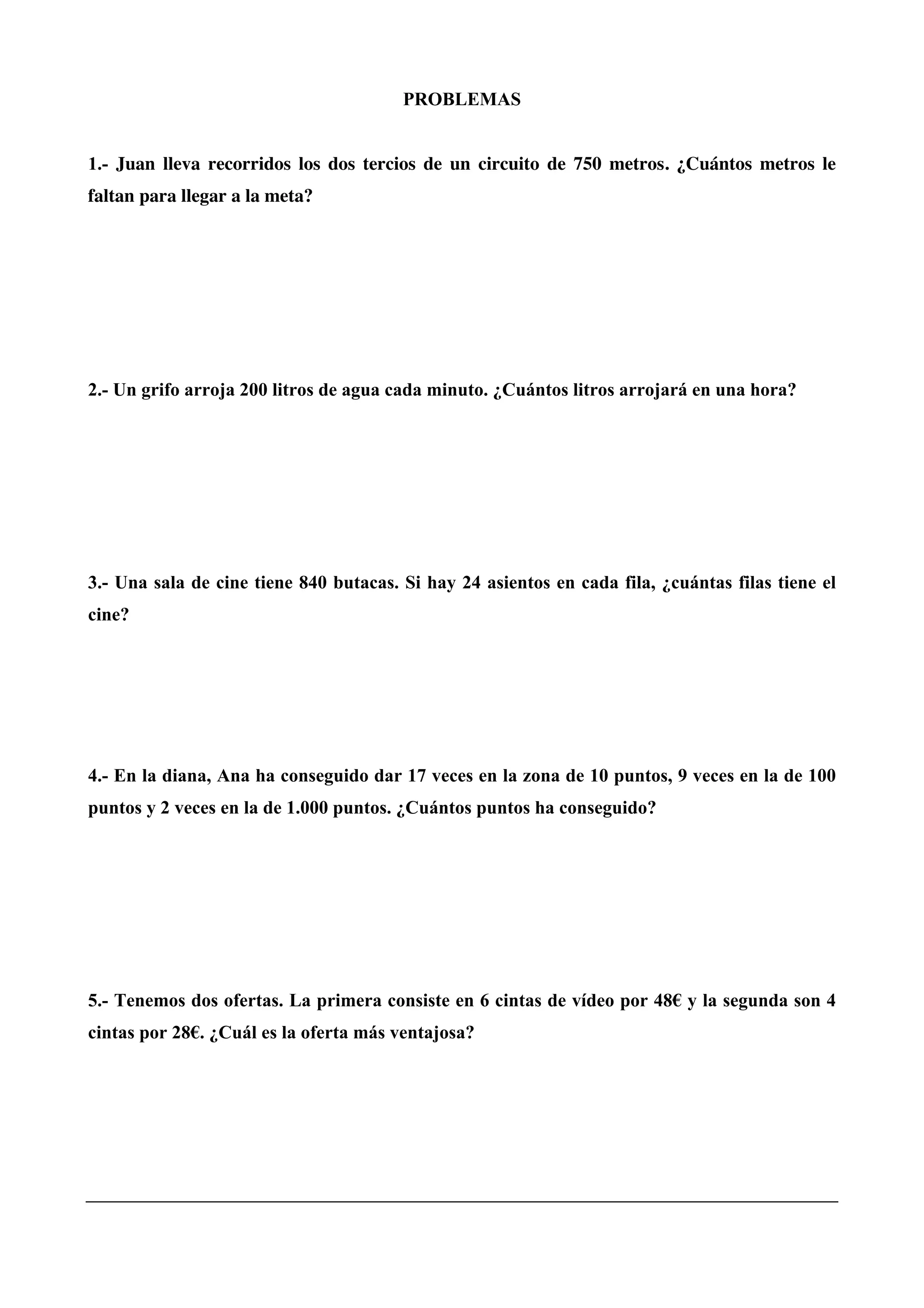 PROBLEMAS
1.- Juan lleva recorridos los dos tercios de un circuito de 750 metros. ¿Cuántos metros le
faltan para llegar a la meta?
2.- Un grifo arroja 200 litros de agua cada minuto. ¿Cuántos litros arrojará en una hora?
3.- Una sala de cine tiene 840 butacas. Si hay 24 asientos en cada fila, ¿cuántas filas tiene el
cine?
4.- En la diana, Ana ha conseguido dar 17 veces en la zona de 10 puntos, 9 veces en la de 100
puntos y 2 veces en la de 1.000 puntos. ¿Cuántos puntos ha conseguido?
5.- Tenemos dos ofertas. La primera consiste en 6 cintas de vídeo por 48€ y la segunda son 4
cintas por 28€. ¿Cuál es la oferta más ventajosa?
 