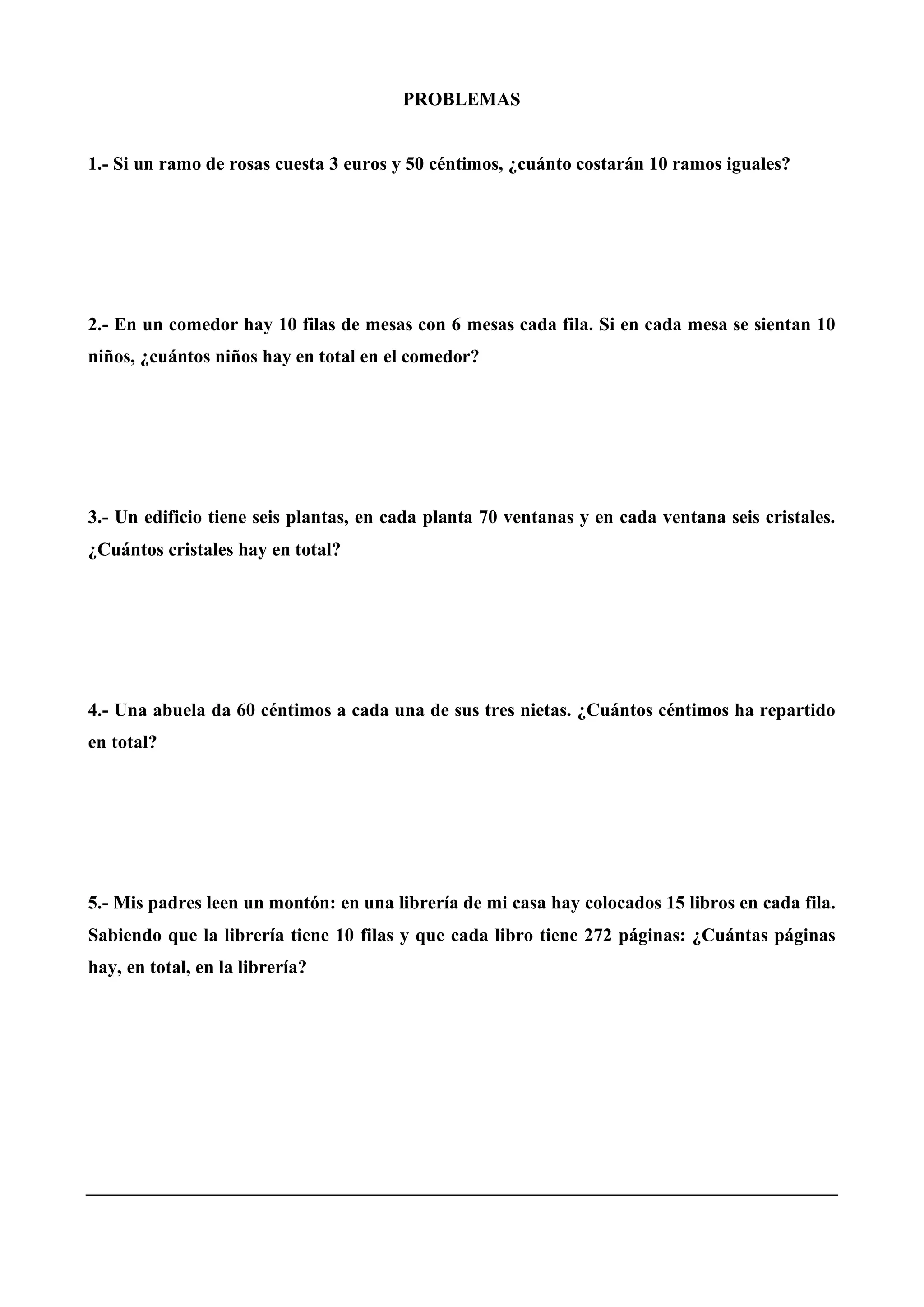 PROBLEMAS
1.- Si un ramo de rosas cuesta 3 euros y 50 céntimos, ¿cuánto costarán 10 ramos iguales?
2.- En un comedor hay 10 filas de mesas con 6 mesas cada fila. Si en cada mesa se sientan 10
niños, ¿cuántos niños hay en total en el comedor?
3.- Un edificio tiene seis plantas, en cada planta 70 ventanas y en cada ventana seis cristales.
¿Cuántos cristales hay en total?
4.- Una abuela da 60 céntimos a cada una de sus tres nietas. ¿Cuántos céntimos ha repartido
en total?
5.- Mis padres leen un montón: en una librería de mi casa hay colocados 15 libros en cada fila.
Sabiendo que la librería tiene 10 filas y que cada libro tiene 272 páginas: ¿Cuántas páginas
hay, en total, en la librería?
 