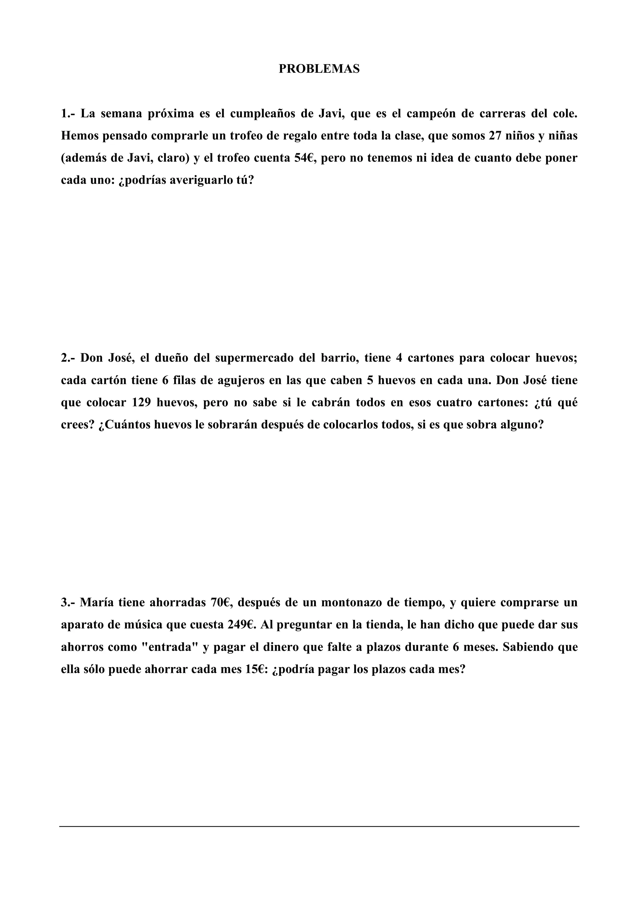 PROBLEMAS
1.- La semana próxima es el cumpleaños de Javi, que es el campeón de carreras del cole.
Hemos pensado comprarle un trofeo de regalo entre toda la clase, que somos 27 niños y niñas
(además de Javi, claro) y el trofeo cuenta 54€, pero no tenemos ni idea de cuanto debe poner
cada uno: ¿podrías averiguarlo tú?
2.- Don José, el dueño del supermercado del barrio, tiene 4 cartones para colocar huevos;
cada cartón tiene 6 filas de agujeros en las que caben 5 huevos en cada una. Don José tiene
que colocar 129 huevos, pero no sabe si le cabrán todos en esos cuatro cartones: ¿tú qué
crees? ¿Cuántos huevos le sobrarán después de colocarlos todos, si es que sobra alguno?
3.- María tiene ahorradas 70€, después de un montonazo de tiempo, y quiere comprarse un
aparato de música que cuesta 249€. Al preguntar en la tienda, le han dicho que puede dar sus
ahorros como "entrada" y pagar el dinero que falte a plazos durante 6 meses. Sabiendo que
ella sólo puede ahorrar cada mes 15€: ¿podría pagar los plazos cada mes?
 