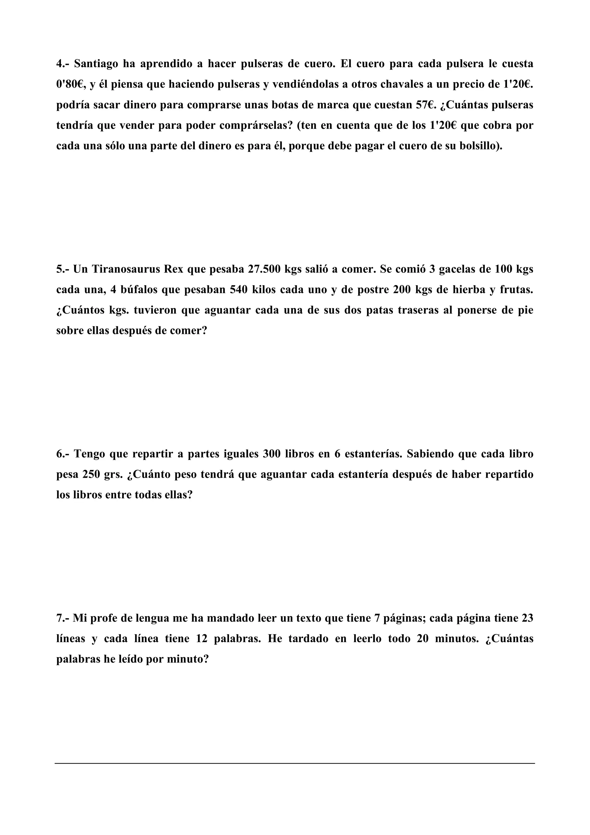 4.- Santiago ha aprendido a hacer pulseras de cuero. El cuero para cada pulsera le cuesta
0'80€, y él piensa que haciendo pulseras y vendiéndolas a otros chavales a un precio de 1'20€.
podría sacar dinero para comprarse unas botas de marca que cuestan 57€. ¿Cuántas pulseras
tendría que vender para poder comprárselas? (ten en cuenta que de los 1'20€ que cobra por
cada una sólo una parte del dinero es para él, porque debe pagar el cuero de su bolsillo).
5.- Un Tiranosaurus Rex que pesaba 27.500 kgs salió a comer. Se comió 3 gacelas de 100 kgs
cada una, 4 búfalos que pesaban 540 kilos cada uno y de postre 200 kgs de hierba y frutas.
¿Cuántos kgs. tuvieron que aguantar cada una de sus dos patas traseras al ponerse de pie
sobre ellas después de comer?
6.- Tengo que repartir a partes iguales 300 libros en 6 estanterías. Sabiendo que cada libro
pesa 250 grs. ¿Cuánto peso tendrá que aguantar cada estantería después de haber repartido
los libros entre todas ellas?
7.- Mi profe de lengua me ha mandado leer un texto que tiene 7 páginas; cada página tiene 23
líneas y cada línea tiene 12 palabras. He tardado en leerlo todo 20 minutos. ¿Cuántas
palabras he leído por minuto?
 