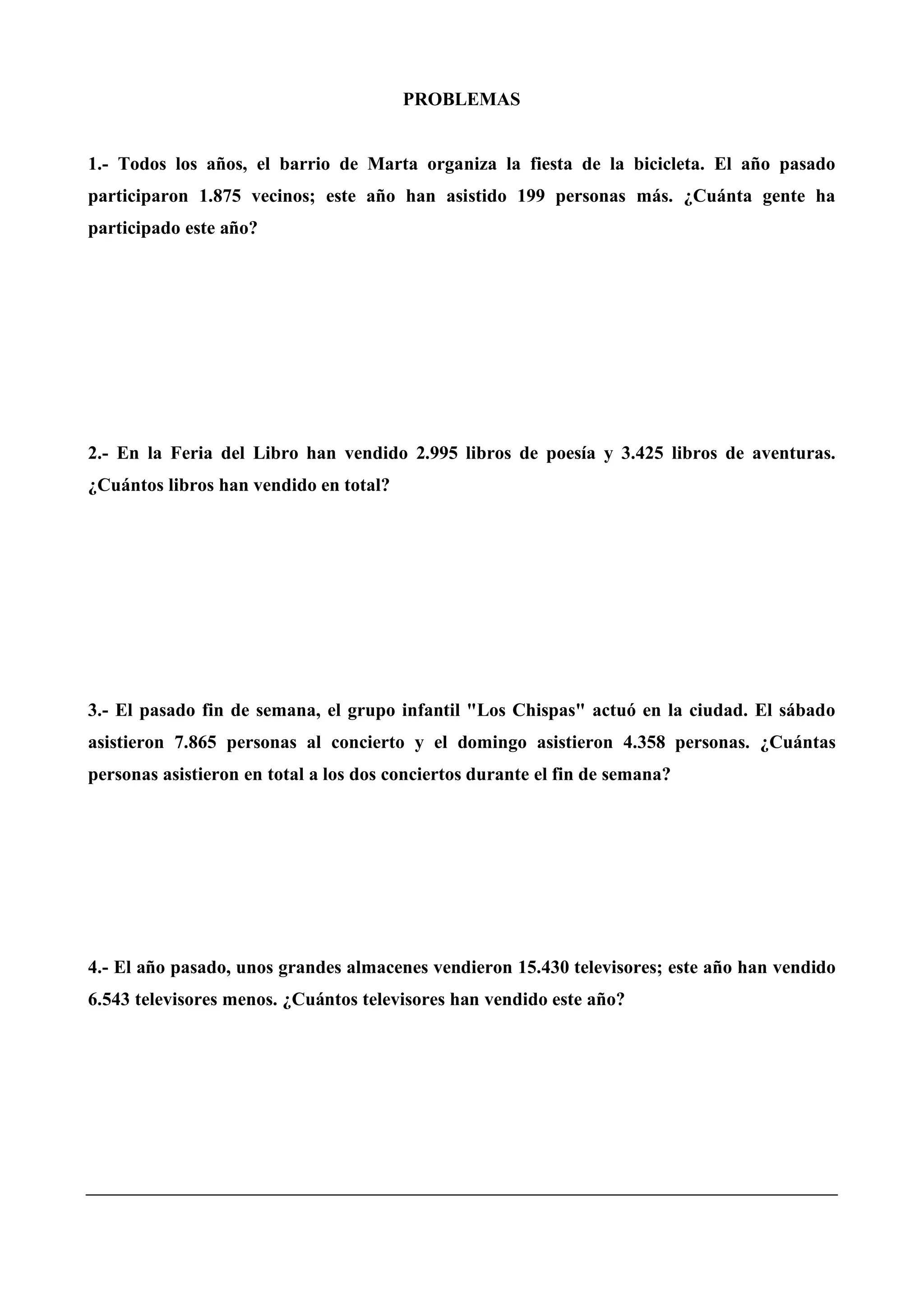 PROBLEMAS
1.- Todos los años, el barrio de Marta organiza la fiesta de la bicicleta. El año pasado
participaron 1.875 vecinos; este año han asistido 199 personas más. ¿Cuánta gente ha
participado este año?
2.- En la Feria del Libro han vendido 2.995 libros de poesía y 3.425 libros de aventuras.
¿Cuántos libros han vendido en total?
3.- El pasado fin de semana, el grupo infantil "Los Chispas" actuó en la ciudad. El sábado
asistieron 7.865 personas al concierto y el domingo asistieron 4.358 personas. ¿Cuántas
personas asistieron en total a los dos conciertos durante el fin de semana?
4.- El año pasado, unos grandes almacenes vendieron 15.430 televisores; este año han vendido
6.543 televisores menos. ¿Cuántos televisores han vendido este año?
 