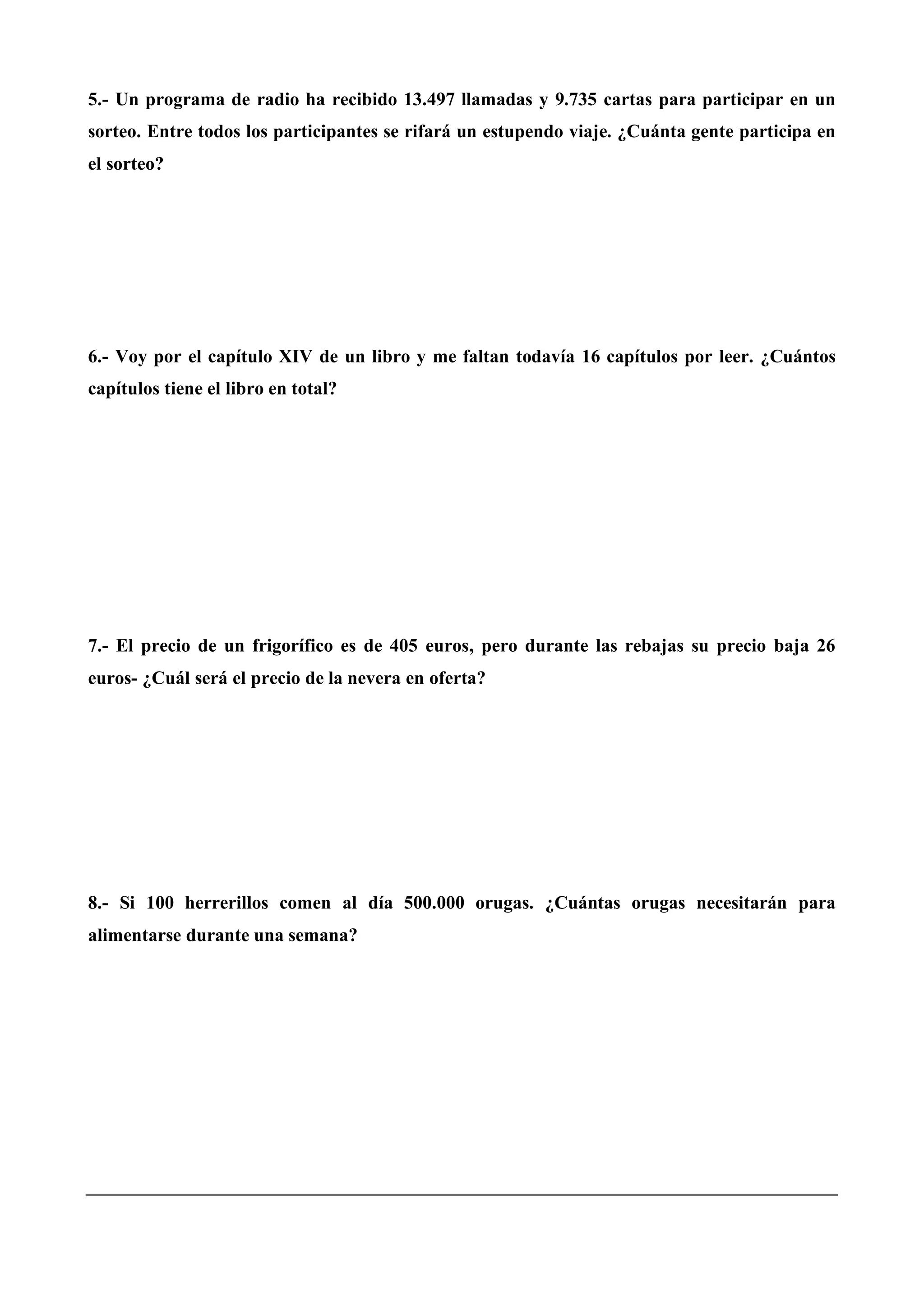 5.- Un programa de radio ha recibido 13.497 llamadas y 9.735 cartas para participar en un
sorteo. Entre todos los participantes se rifará un estupendo viaje. ¿Cuánta gente participa en
el sorteo?
6.- Voy por el capítulo XIV de un libro y me faltan todavía 16 capítulos por leer. ¿Cuántos
capítulos tiene el libro en total?
7.- El precio de un frigorífico es de 405 euros, pero durante las rebajas su precio baja 26
euros- ¿Cuál será el precio de la nevera en oferta?
8.- Si 100 herrerillos comen al día 500.000 orugas. ¿Cuántas orugas necesitarán para
alimentarse durante una semana?
 