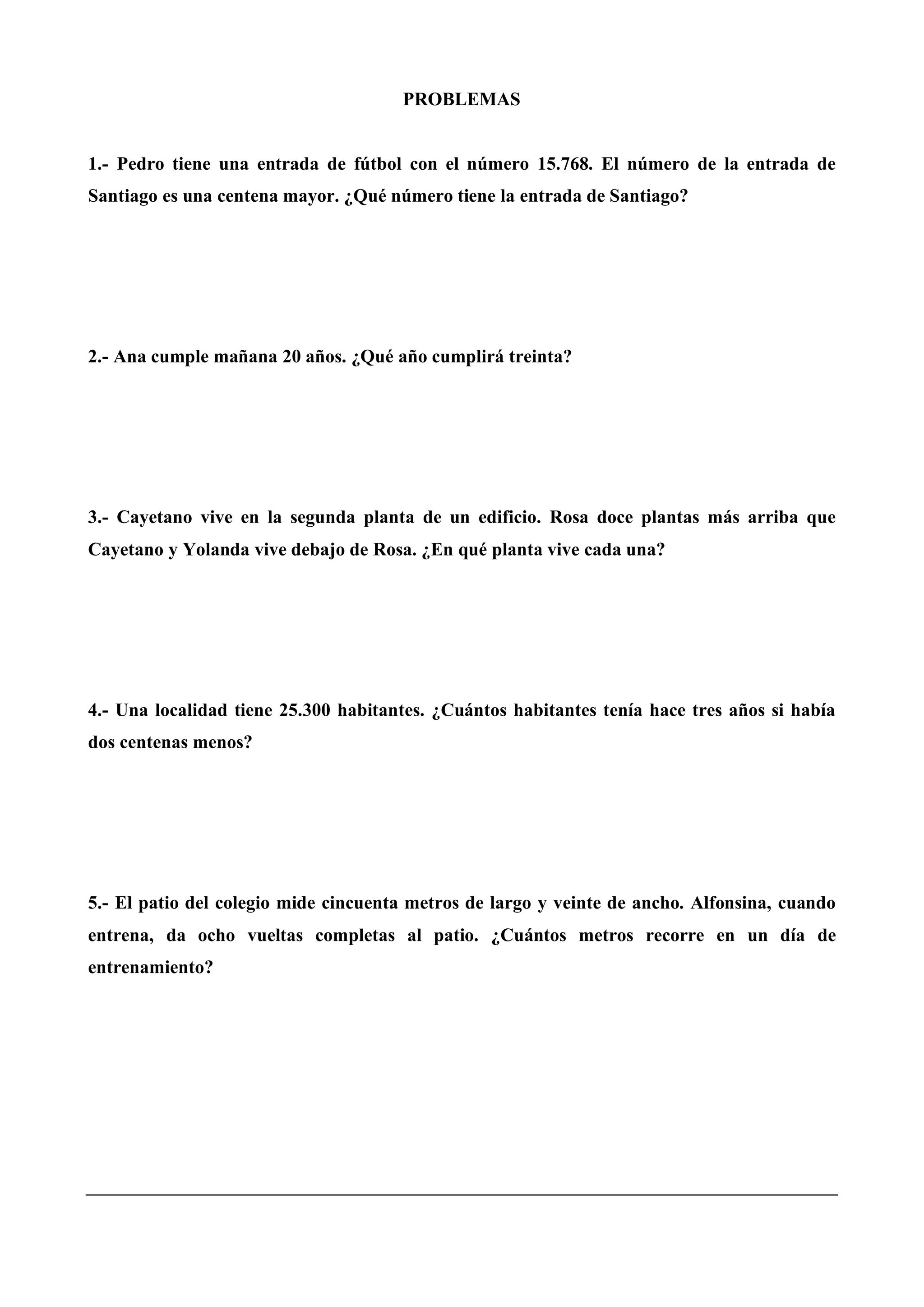PROBLEMAS
1.- Pedro tiene una entrada de fútbol con el número 15.768. El número de la entrada de
Santiago es una centena mayor. ¿Qué número tiene la entrada de Santiago?
2.- Ana cumple mañana 20 años. ¿Qué año cumplirá treinta?
3.- Cayetano vive en la segunda planta de un edificio. Rosa doce plantas más arriba que
Cayetano y Yolanda vive debajo de Rosa. ¿En qué planta vive cada una?
4.- Una localidad tiene 25.300 habitantes. ¿Cuántos habitantes tenía hace tres años si había
dos centenas menos?
5.- El patio del colegio mide cincuenta metros de largo y veinte de ancho. Alfonsina, cuando
entrena, da ocho vueltas completas al patio. ¿Cuántos metros recorre en un día de
entrenamiento?
 