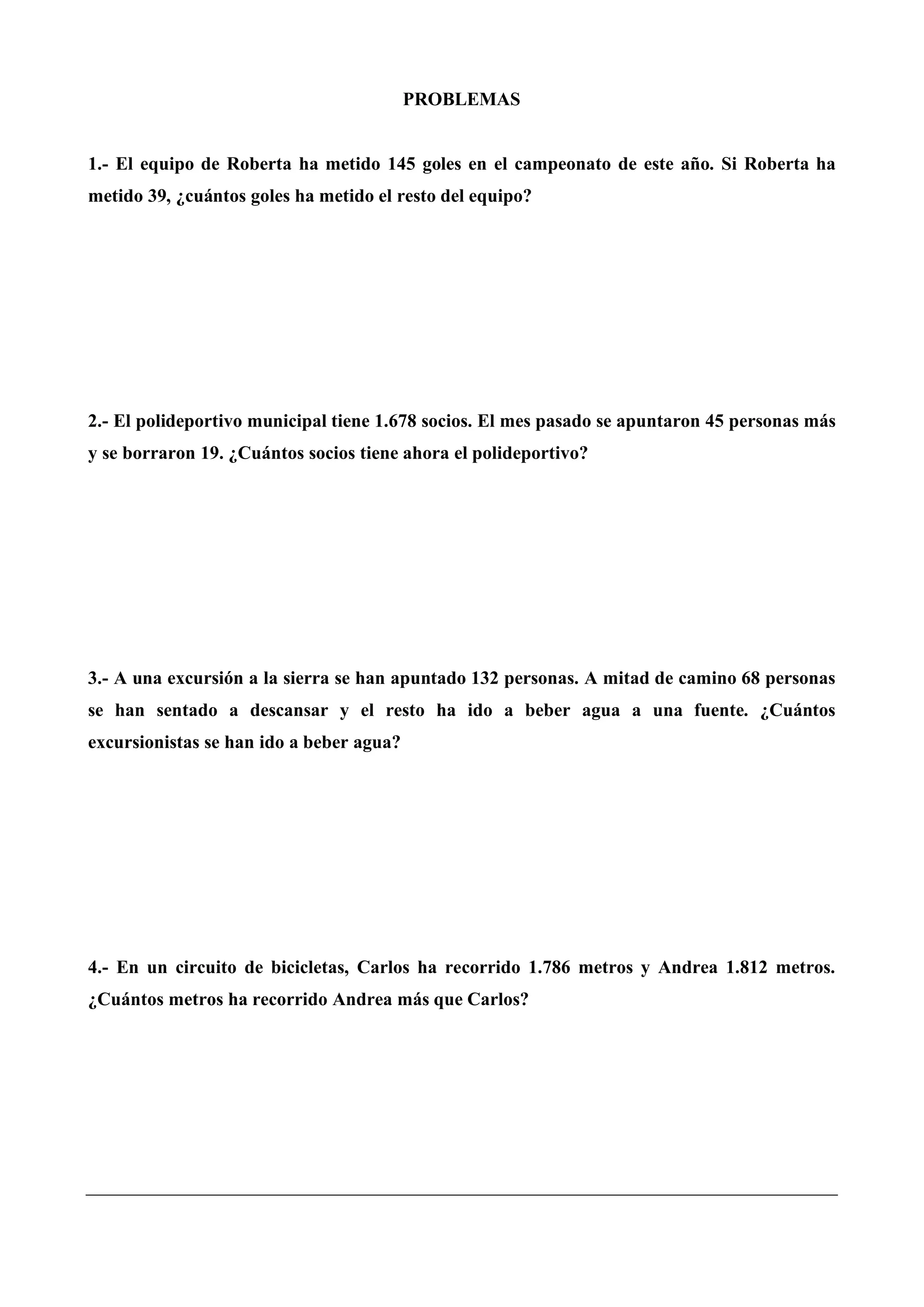 PROBLEMAS
1.- El equipo de Roberta ha metido 145 goles en el campeonato de este año. Si Roberta ha
metido 39, ¿cuántos goles ha metido el resto del equipo?
2.- El polideportivo municipal tiene 1.678 socios. El mes pasado se apuntaron 45 personas más
y se borraron 19. ¿Cuántos socios tiene ahora el polideportivo?
3.- A una excursión a la sierra se han apuntado 132 personas. A mitad de camino 68 personas
se han sentado a descansar y el resto ha ido a beber agua a una fuente. ¿Cuántos
excursionistas se han ido a beber agua?
4.- En un circuito de bicicletas, Carlos ha recorrido 1.786 metros y Andrea 1.812 metros.
¿Cuántos metros ha recorrido Andrea más que Carlos?
 