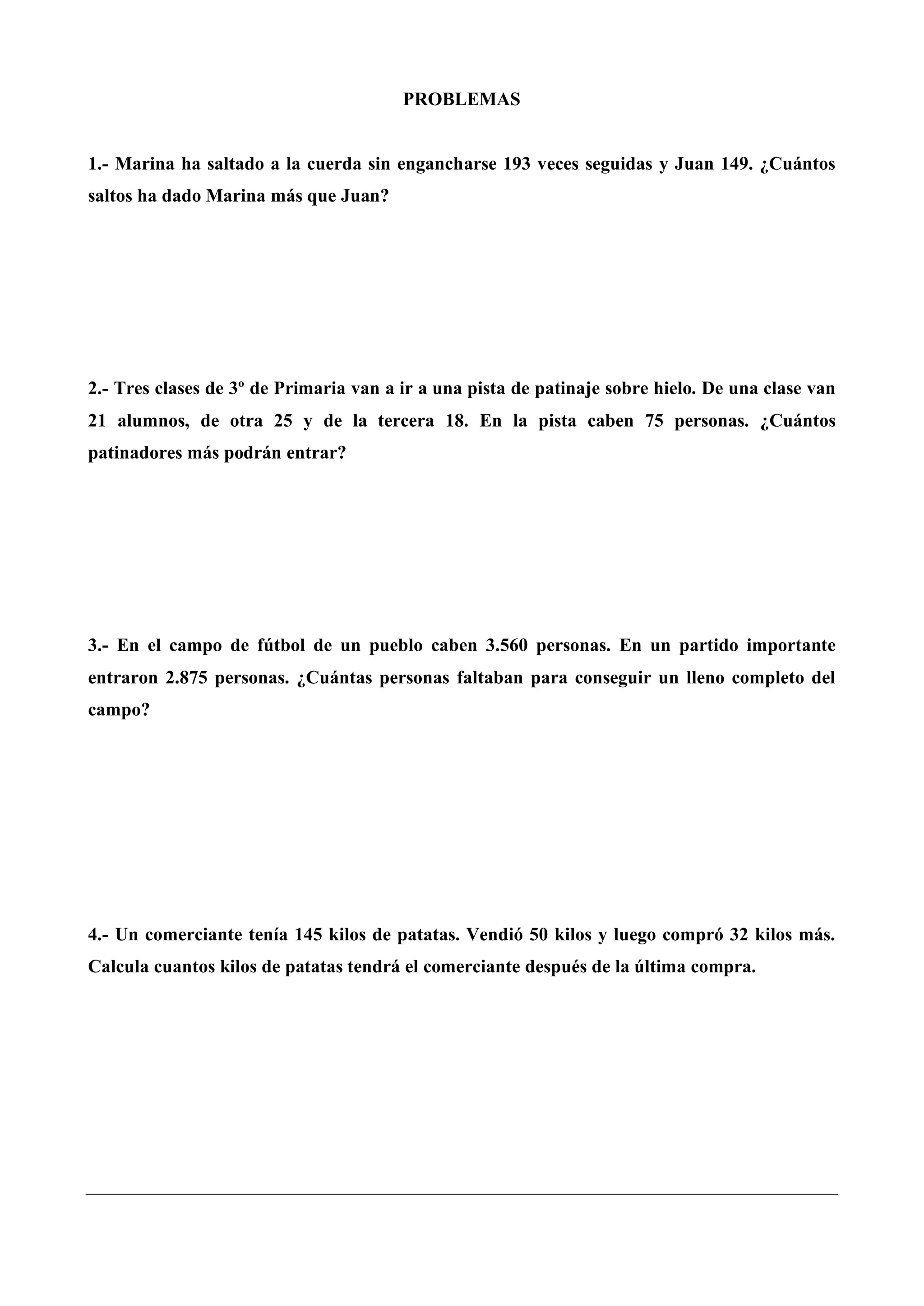 PROBLEMAS
1.- Marina ha saltado a la cuerda sin engancharse 193 veces seguidas y Juan 149. ¿Cuántos
saltos ha dado Marina más que Juan?
2.- Tres clases de 3º de Primaria van a ir a una pista de patinaje sobre hielo. De una clase van
21 alumnos, de otra 25 y de la tercera 18. En la pista caben 75 personas. ¿Cuántos
patinadores más podrán entrar?
3.- En el campo de fútbol de un pueblo caben 3.560 personas. En un partido importante
entraron 2.875 personas. ¿Cuántas personas faltaban para conseguir un lleno completo del
campo?
4.- Un comerciante tenía 145 kilos de patatas. Vendió 50 kilos y luego compró 32 kilos más.
Calcula cuantos kilos de patatas tendrá el comerciante después de la última compra.
 