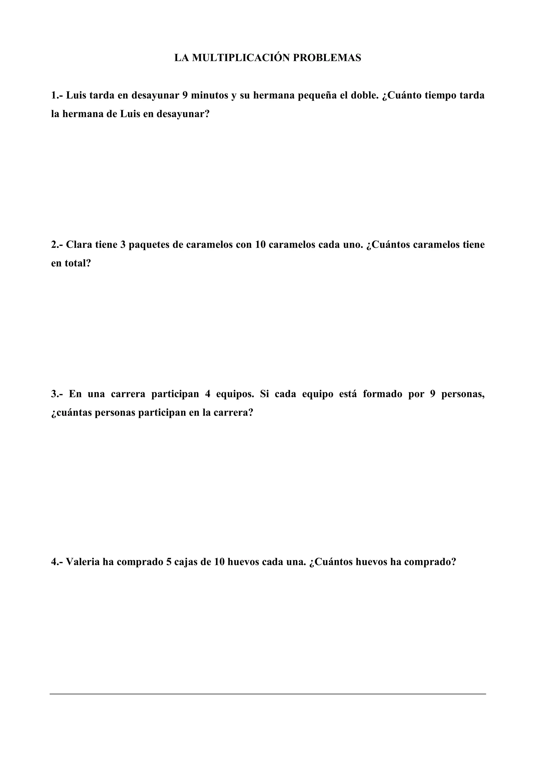 LA MULTIPLICACIÓN PROBLEMAS
1.- Luis tarda en desayunar 9 minutos y su hermana pequeña el doble. ¿Cuánto tiempo tarda
la hermana de Luis en desayunar?
2.- Clara tiene 3 paquetes de caramelos con 10 caramelos cada uno. ¿Cuántos caramelos tiene
en total?
3.- En una carrera participan 4 equipos. Si cada equipo está formado por 9 personas,
¿cuántas personas participan en la carrera?
4.- Valeria ha comprado 5 cajas de 10 huevos cada una. ¿Cuántos huevos ha comprado?
 
