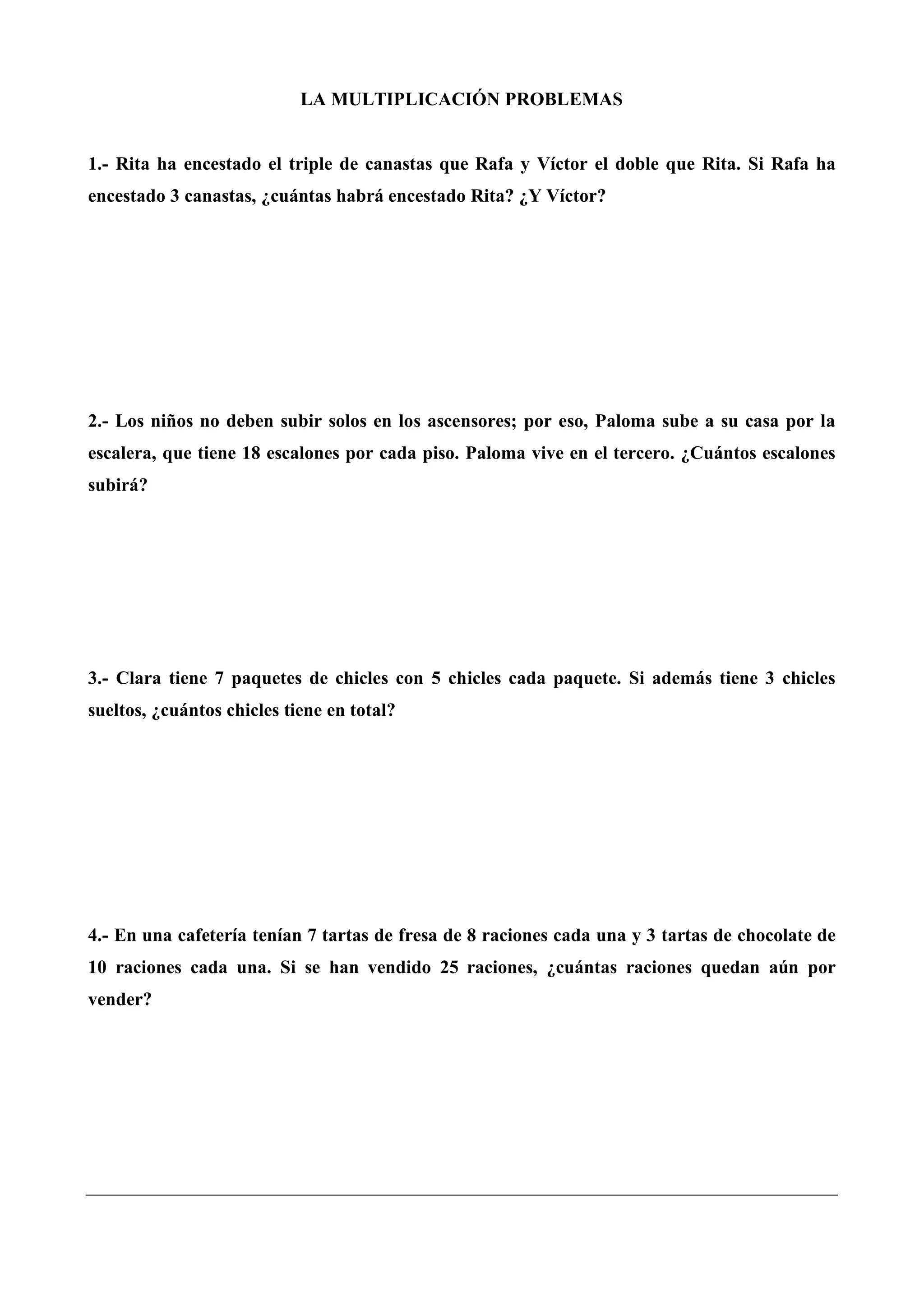 LA MULTIPLICACIÓN PROBLEMAS
1.- Rita ha encestado el triple de canastas que Rafa y Víctor el doble que Rita. Si Rafa ha
encestado 3 canastas, ¿cuántas habrá encestado Rita? ¿Y Víctor?
2.- Los niños no deben subir solos en los ascensores; por eso, Paloma sube a su casa por la
escalera, que tiene 18 escalones por cada piso. Paloma vive en el tercero. ¿Cuántos escalones
subirá?
3.- Clara tiene 7 paquetes de chicles con 5 chicles cada paquete. Si además tiene 3 chicles
sueltos, ¿cuántos chicles tiene en total?
4.- En una cafetería tenían 7 tartas de fresa de 8 raciones cada una y 3 tartas de chocolate de
10 raciones cada una. Si se han vendido 25 raciones, ¿cuántas raciones quedan aún por
vender?
 