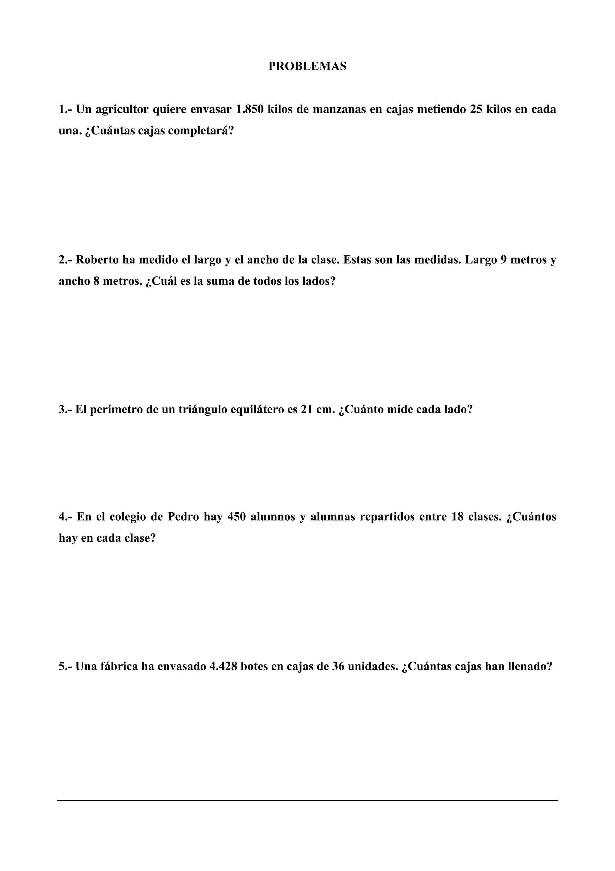 PROBLEMAS
1.- Un agricultor quiere envasar 1.850 kilos de manzanas en cajas metiendo 25 kilos en cada
una. ¿Cuántas cajas completará?
2.- Roberto ha medido el largo y el ancho de la clase. Estas son las medidas. Largo 9 metros y
ancho 8 metros. ¿Cuál es la suma de todos los lados?
3.- El perímetro de un triángulo equilátero es 21 cm. ¿Cuánto mide cada lado?
4.- En el colegio de Pedro hay 450 alumnos y alumnas repartidos entre 18 clases. ¿Cuántos
hay en cada clase?
5.- Una fábrica ha envasado 4.428 botes en cajas de 36 unidades. ¿Cuántas cajas han llenado?
 