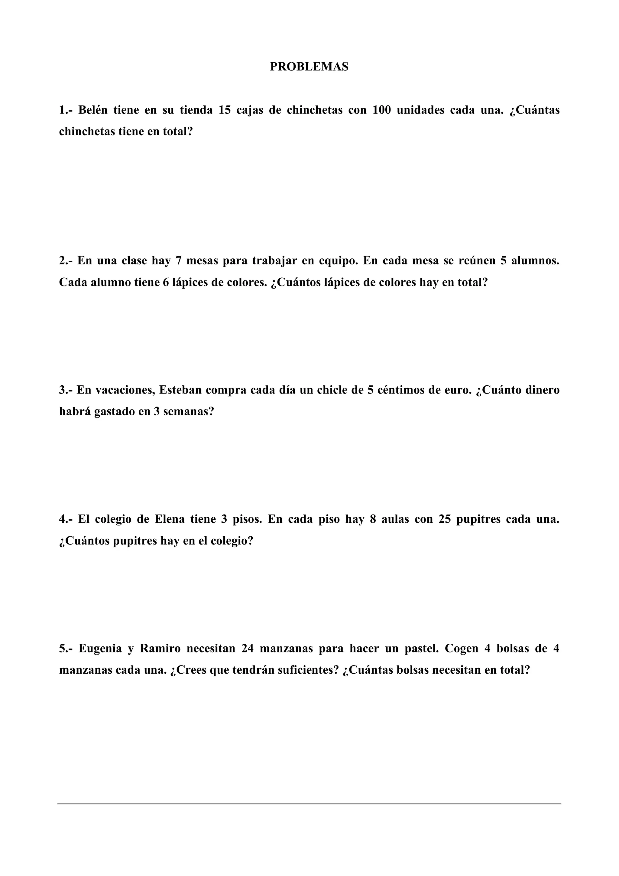 PROBLEMAS
1.- Belén tiene en su tienda 15 cajas de chinchetas con 100 unidades cada una. ¿Cuántas
chinchetas tiene en total?
2.- En una clase hay 7 mesas para trabajar en equipo. En cada mesa se reúnen 5 alumnos.
Cada alumno tiene 6 lápices de colores. ¿Cuántos lápices de colores hay en total?
3.- En vacaciones, Esteban compra cada día un chicle de 5 céntimos de euro. ¿Cuánto dinero
habrá gastado en 3 semanas?
4.- El colegio de Elena tiene 3 pisos. En cada piso hay 8 aulas con 25 pupitres cada una.
¿Cuántos pupitres hay en el colegio?
5.- Eugenia y Ramiro necesitan 24 manzanas para hacer un pastel. Cogen 4 bolsas de 4
manzanas cada una. ¿Crees que tendrán suficientes? ¿Cuántas bolsas necesitan en total?
 