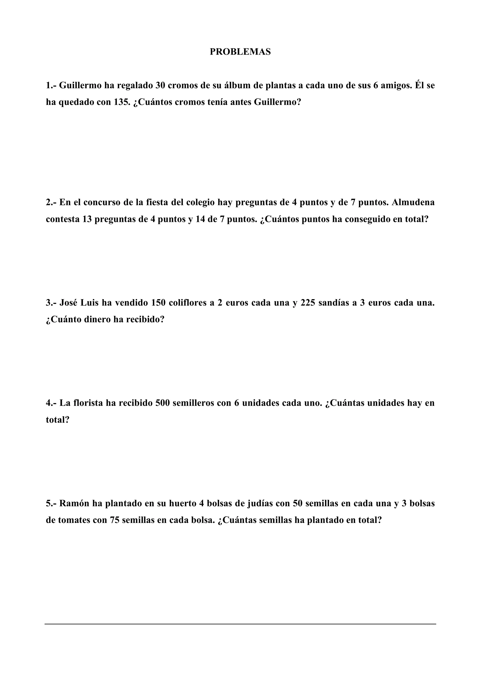 PROBLEMAS
1.- Guillermo ha regalado 30 cromos de su álbum de plantas a cada uno de sus 6 amigos. Él se
ha quedado con 135. ¿Cuántos cromos tenía antes Guillermo?
2.- En el concurso de la fiesta del colegio hay preguntas de 4 puntos y de 7 puntos. Almudena
contesta 13 preguntas de 4 puntos y 14 de 7 puntos. ¿Cuántos puntos ha conseguido en total?
3.- José Luis ha vendido 150 coliflores a 2 euros cada una y 225 sandías a 3 euros cada una.
¿Cuánto dinero ha recibido?
4.- La florista ha recibido 500 semilleros con 6 unidades cada uno. ¿Cuántas unidades hay en
total?
5.- Ramón ha plantado en su huerto 4 bolsas de judías con 50 semillas en cada una y 3 bolsas
de tomates con 75 semillas en cada bolsa. ¿Cuántas semillas ha plantado en total?
 