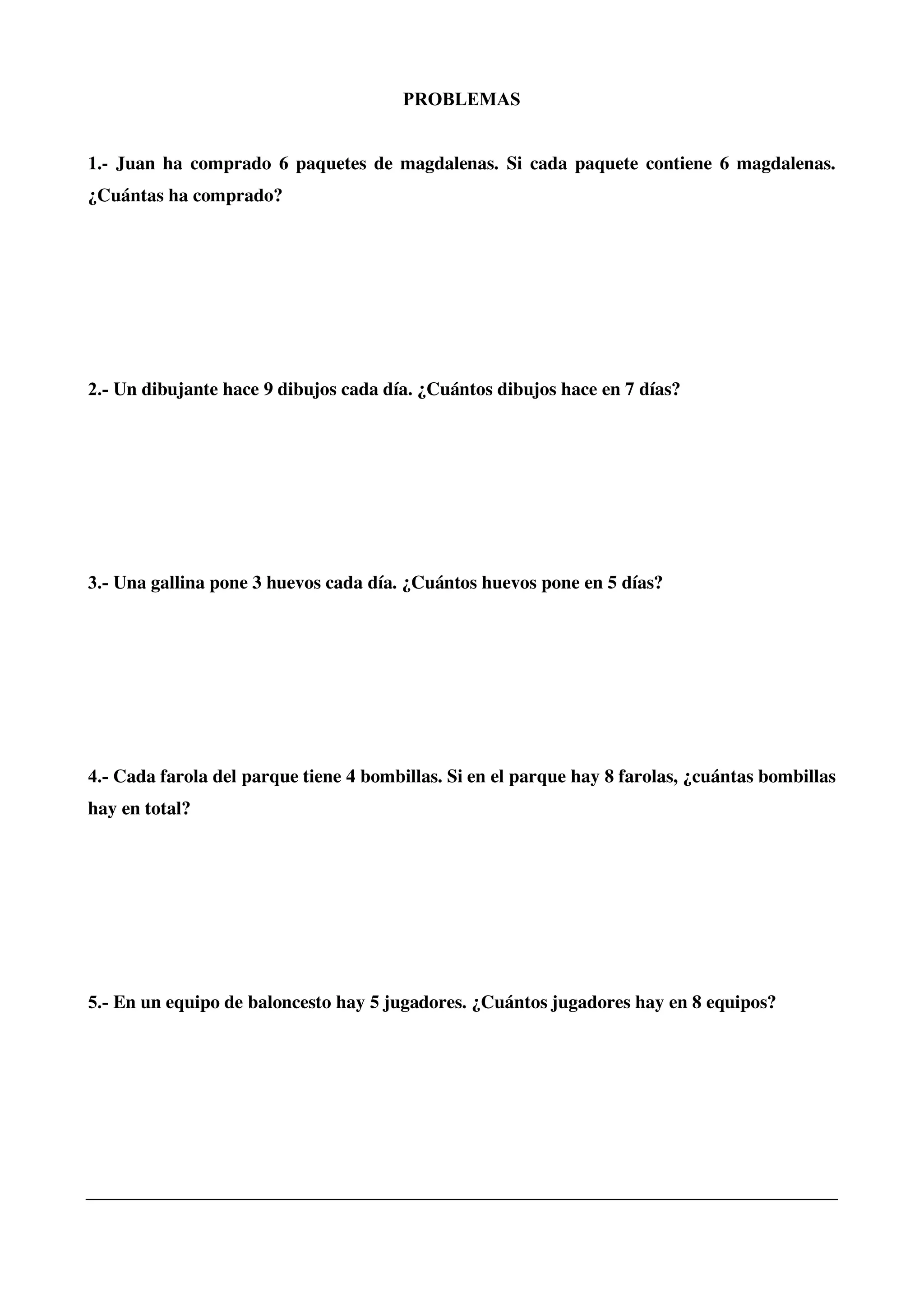 PROBLEMAS
1.- Juan ha comprado 6 paquetes de magdalenas. Si cada paquete contiene 6 magdalenas.
¿Cuántas ha comprado?
2.- Un dibujante hace 9 dibujos cada día. ¿Cuántos dibujos hace en 7 días?
3.- Una gallina pone 3 huevos cada día. ¿Cuántos huevos pone en 5 días?
4.- Cada farola del parque tiene 4 bombillas. Si en el parque hay 8 farolas, ¿cuántas bombillas
hay en total?
5.- En un equipo de baloncesto hay 5 jugadores. ¿Cuántos jugadores hay en 8 equipos?
 