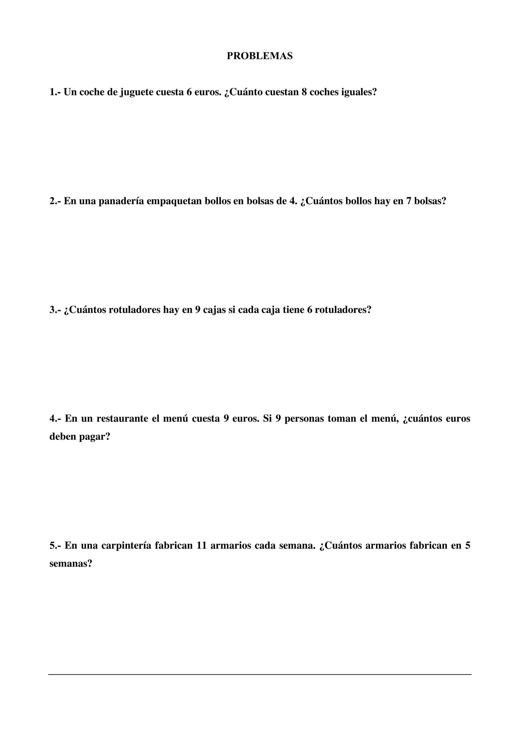 PROBLEMAS
1.- Un coche de juguete cuesta 6 euros. ¿Cuánto cuestan 8 coches iguales?
2.- En una panadería empaquetan bollos en bolsas de 4. ¿Cuántos bollos hay en 7 bolsas?
3.- ¿Cuántos rotuladores hay en 9 cajas si cada caja tiene 6 rotuladores?
4.- En un restaurante el menú cuesta 9 euros. Si 9 personas toman el menú, ¿cuántos euros
deben pagar?
5.- En una carpintería fabrican 11 armarios cada semana. ¿Cuántos armarios fabrican en 5
semanas?
 