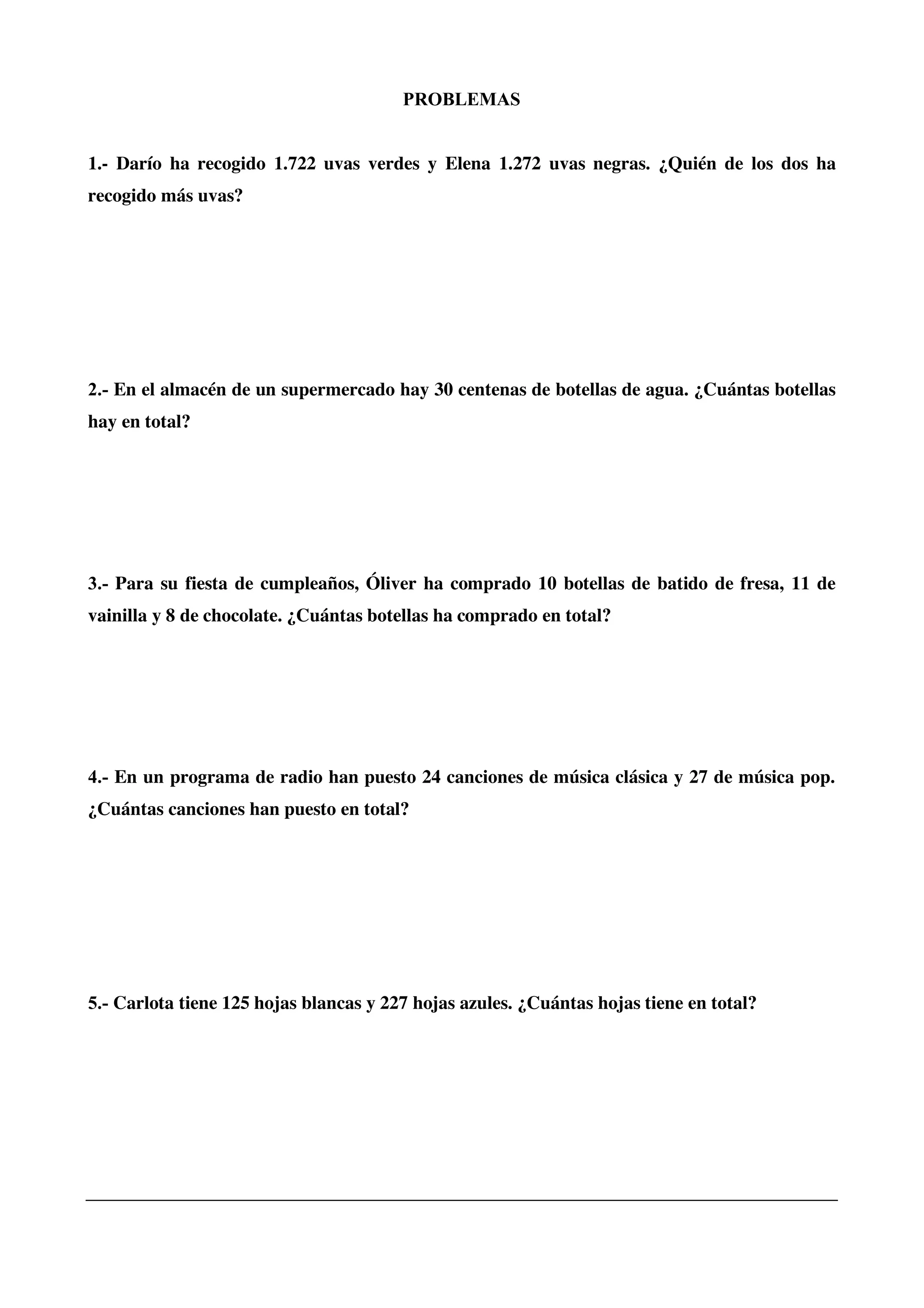 PROBLEMAS
1.- Darío ha recogido 1.722 uvas verdes y Elena 1.272 uvas negras. ¿Quién de los dos ha
recogido más uvas?
2.- En el almacén de un supermercado hay 30 centenas de botellas de agua. ¿Cuántas botellas
hay en total?
3.- Para su fiesta de cumpleaños, Óliver ha comprado 10 botellas de batido de fresa, 11 de
vainilla y 8 de chocolate. ¿Cuántas botellas ha comprado en total?
4.- En un programa de radio han puesto 24 canciones de música clásica y 27 de música pop.
¿Cuántas canciones han puesto en total?
5.- Carlota tiene 125 hojas blancas y 227 hojas azules. ¿Cuántas hojas tiene en total?
 
