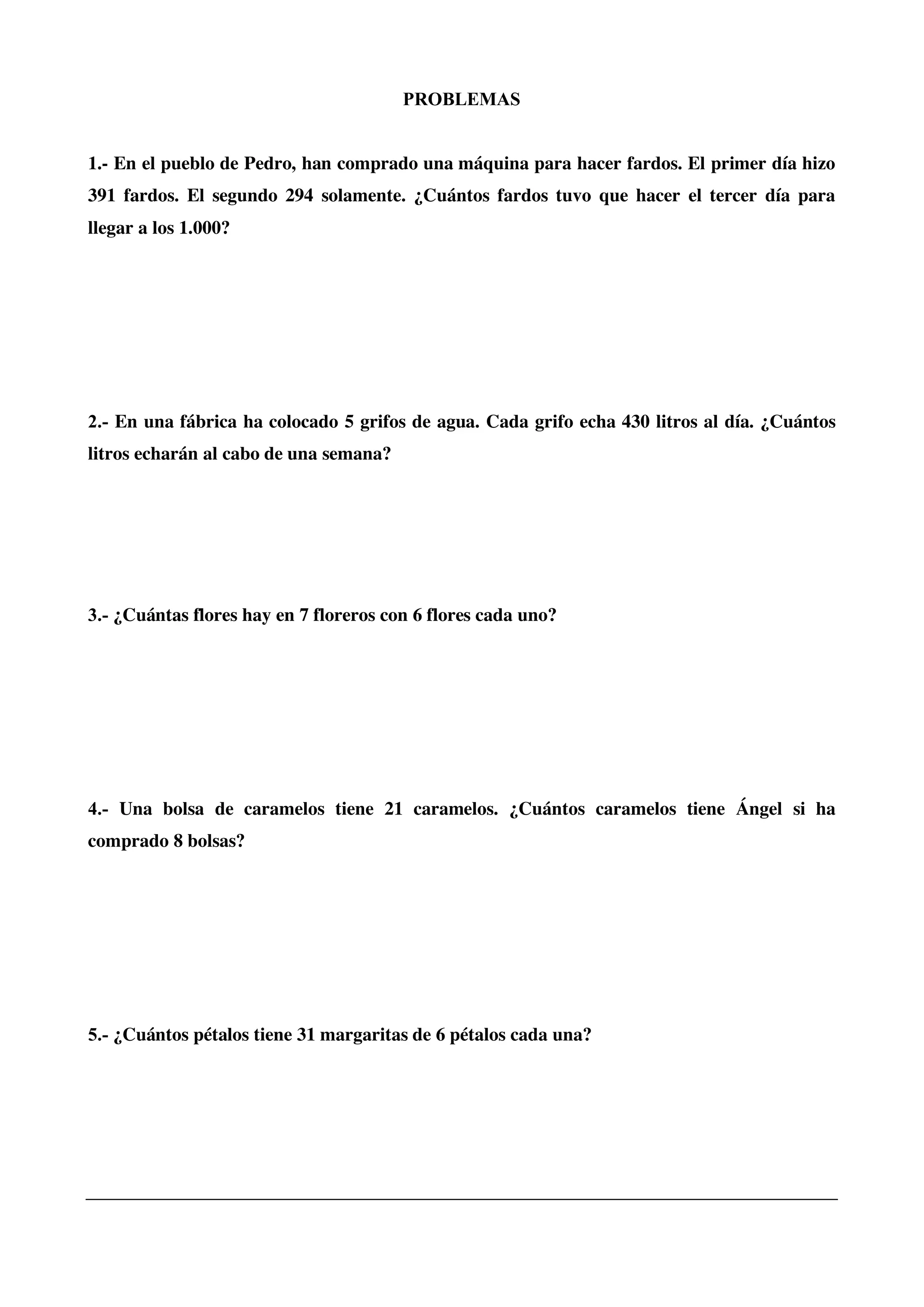 PROBLEMAS
1.- En el pueblo de Pedro, han comprado una máquina para hacer fardos. El primer día hizo
391 fardos. El segundo 294 solamente. ¿Cuántos fardos tuvo que hacer el tercer día para
llegar a los 1.000?
2.- En una fábrica ha colocado 5 grifos de agua. Cada grifo echa 430 litros al día. ¿Cuántos
litros echarán al cabo de una semana?
3.- ¿Cuántas flores hay en 7 floreros con 6 flores cada uno?
4.- Una bolsa de caramelos tiene 21 caramelos. ¿Cuántos caramelos tiene Ángel si ha
comprado 8 bolsas?
5.- ¿Cuántos pétalos tiene 31 margaritas de 6 pétalos cada una?
 