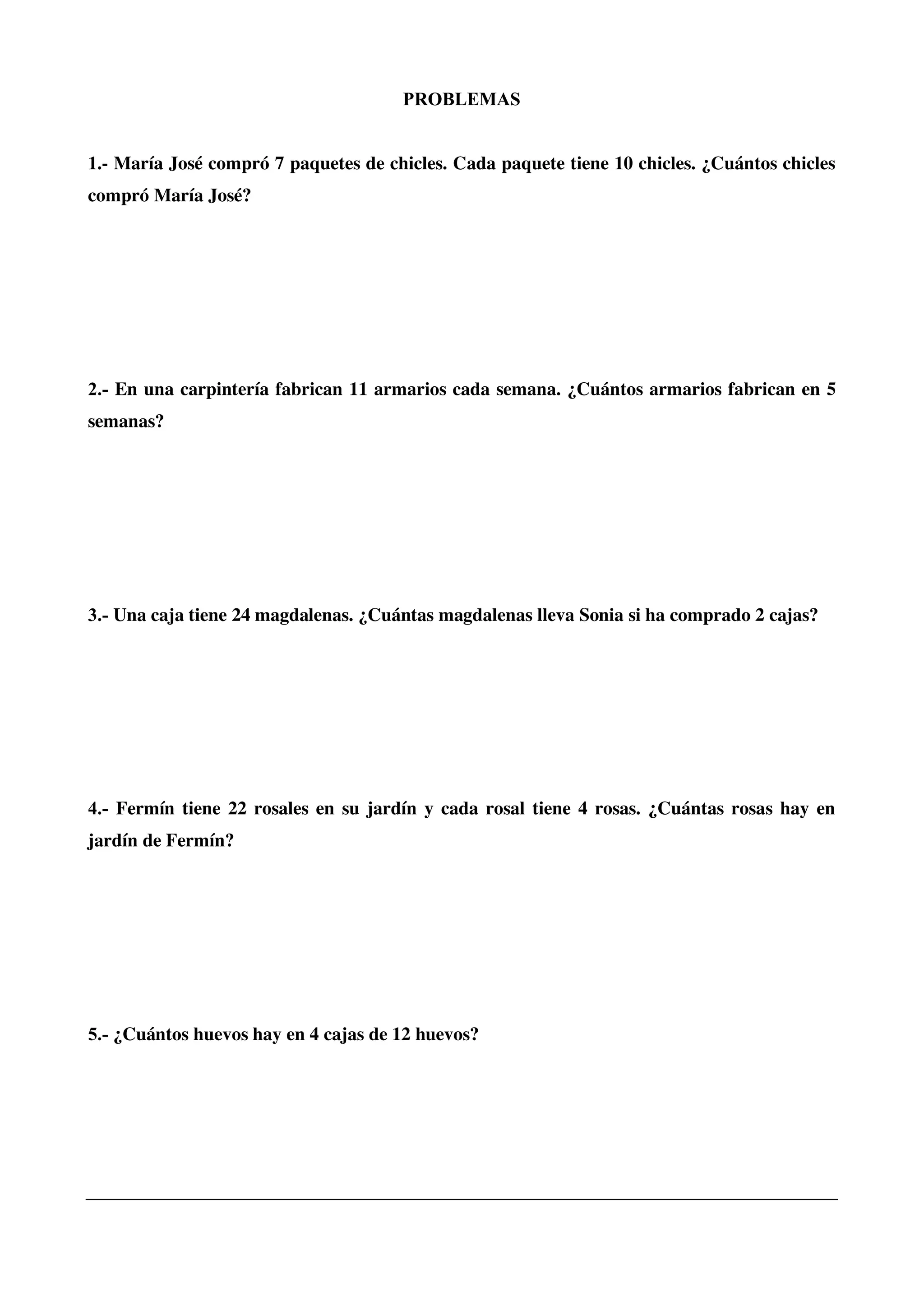 PROBLEMAS
1.- María José compró 7 paquetes de chicles. Cada paquete tiene 10 chicles. ¿Cuántos chicles
compró María José?
2.- En una carpintería fabrican 11 armarios cada semana. ¿Cuántos armarios fabrican en 5
semanas?
3.- Una caja tiene 24 magdalenas. ¿Cuántas magdalenas lleva Sonia si ha comprado 2 cajas?
4.- Fermín tiene 22 rosales en su jardín y cada rosal tiene 4 rosas. ¿Cuántas rosas hay en
jardín de Fermín?
5.- ¿Cuántos huevos hay en 4 cajas de 12 huevos?
 
