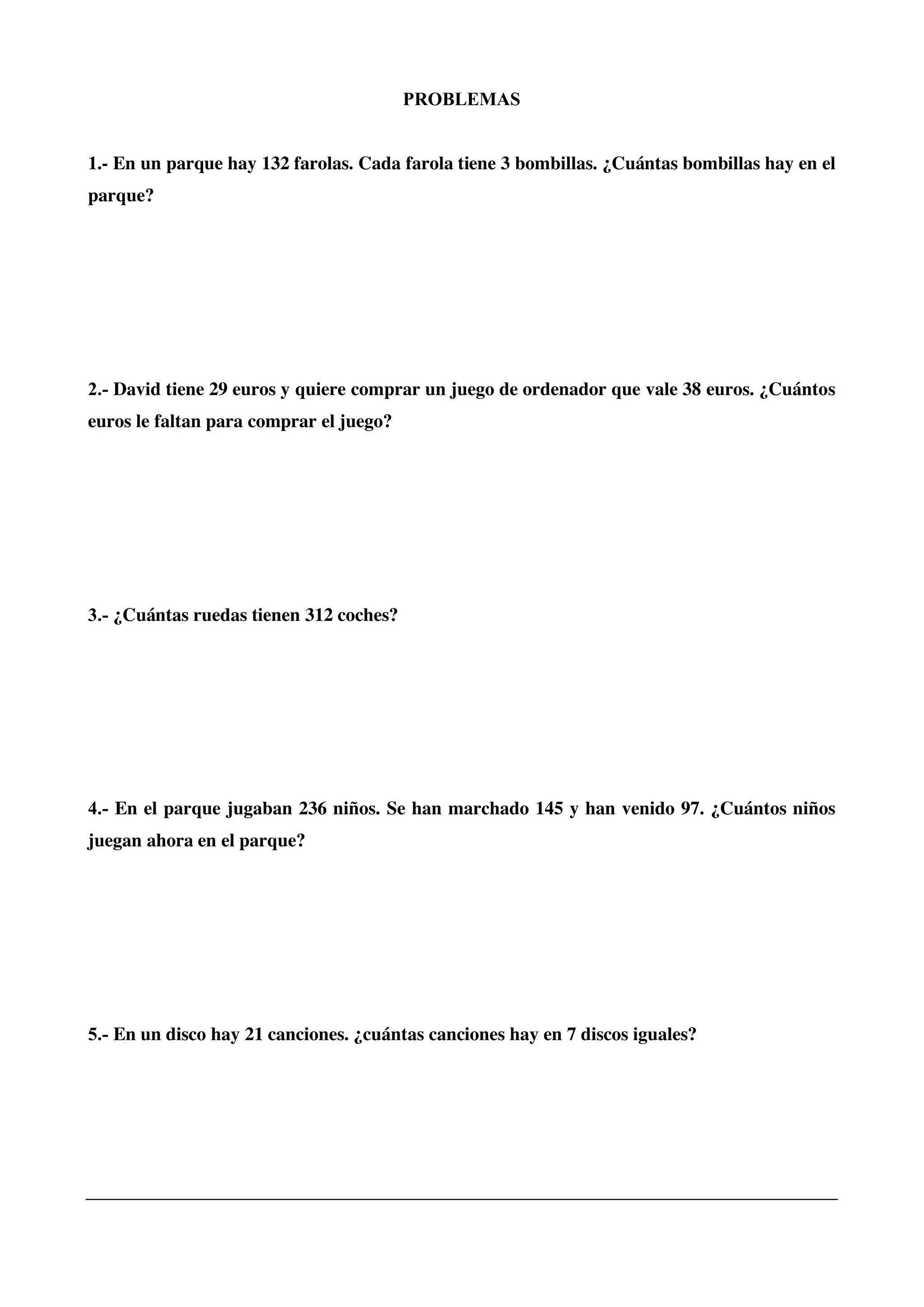 PROBLEMAS
1.- En un parque hay 132 farolas. Cada farola tiene 3 bombillas. ¿Cuántas bombillas hay en el
parque?
2.- David tiene 29 euros y quiere comprar un juego de ordenador que vale 38 euros. ¿Cuántos
euros le faltan para comprar el juego?
3.- ¿Cuántas ruedas tienen 312 coches?
4.- En el parque jugaban 236 niños. Se han marchado 145 y han venido 97. ¿Cuántos niños
juegan ahora en el parque?
5.- En un disco hay 21 canciones. ¿cuántas canciones hay en 7 discos iguales?
 