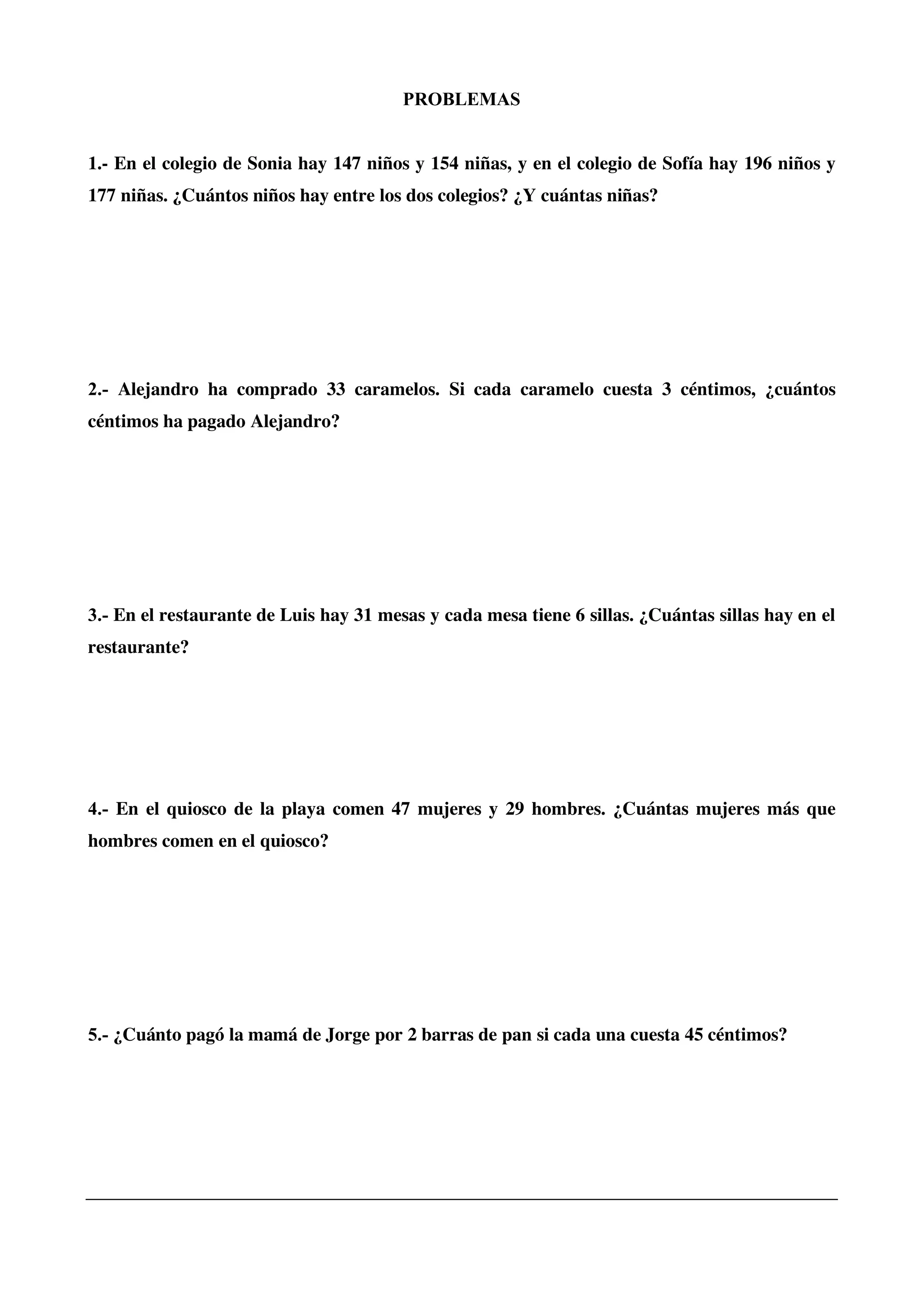 PROBLEMAS
1.- En el colegio de Sonia hay 147 niños y 154 niñas, y en el colegio de Sofía hay 196 niños y
177 niñas. ¿Cuántos niños hay entre los dos colegios? ¿Y cuántas niñas?
2.- Alejandro ha comprado 33 caramelos. Si cada caramelo cuesta 3 céntimos, ¿cuántos
céntimos ha pagado Alejandro?
3.- En el restaurante de Luis hay 31 mesas y cada mesa tiene 6 sillas. ¿Cuántas sillas hay en el
restaurante?
4.- En el quiosco de la playa comen 47 mujeres y 29 hombres. ¿Cuántas mujeres más que
hombres comen en el quiosco?
5.- ¿Cuánto pagó la mamá de Jorge por 2 barras de pan si cada una cuesta 45 céntimos?
 