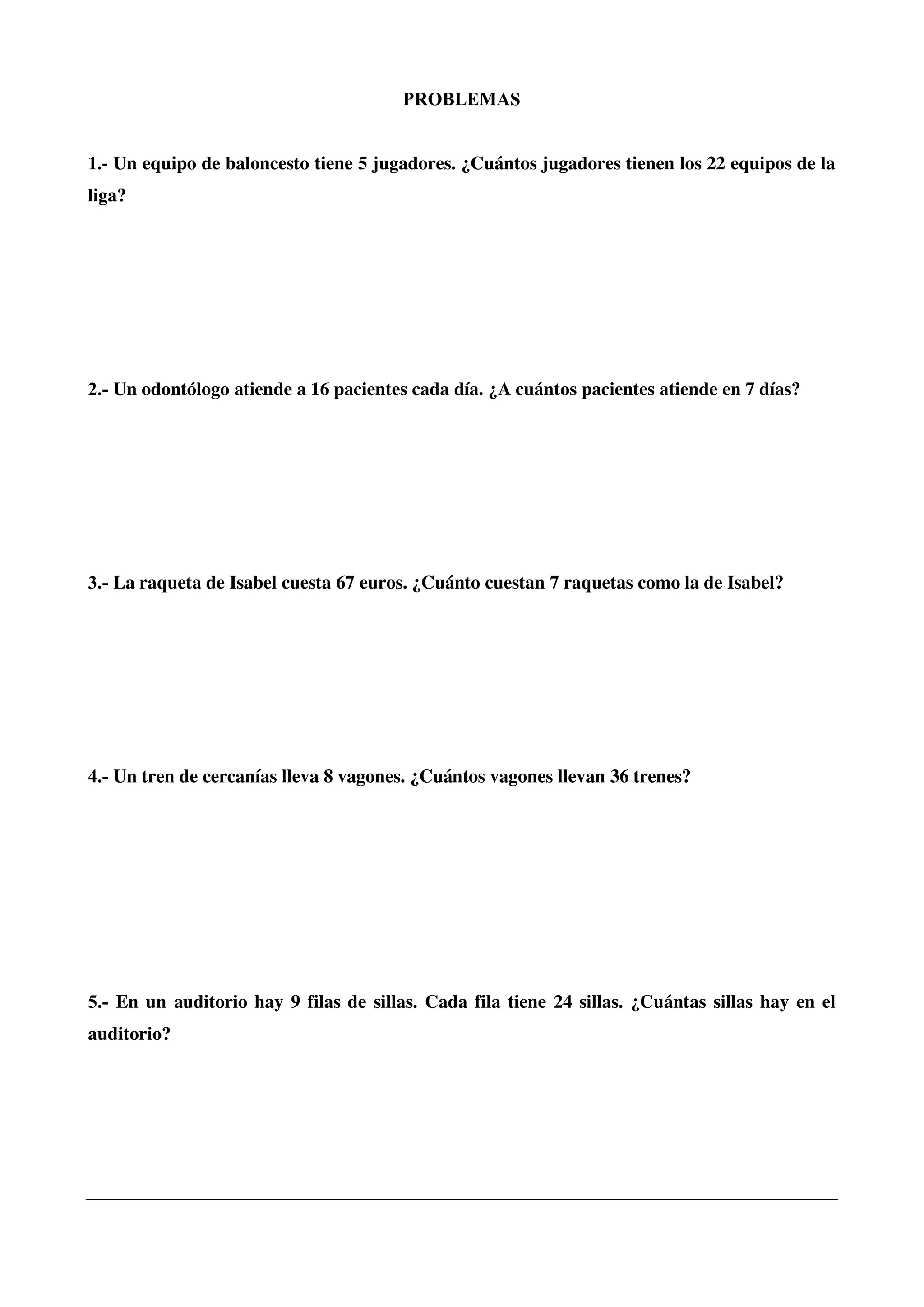 PROBLEMAS
1.- Un equipo de baloncesto tiene 5 jugadores. ¿Cuántos jugadores tienen los 22 equipos de la
liga?
2.- Un odontólogo atiende a 16 pacientes cada día. ¿A cuántos pacientes atiende en 7 días?
3.- La raqueta de Isabel cuesta 67 euros. ¿Cuánto cuestan 7 raquetas como la de Isabel?
4.- Un tren de cercanías lleva 8 vagones. ¿Cuántos vagones llevan 36 trenes?
5.- En un auditorio hay 9 filas de sillas. Cada fila tiene 24 sillas. ¿Cuántas sillas hay en el
auditorio?
 