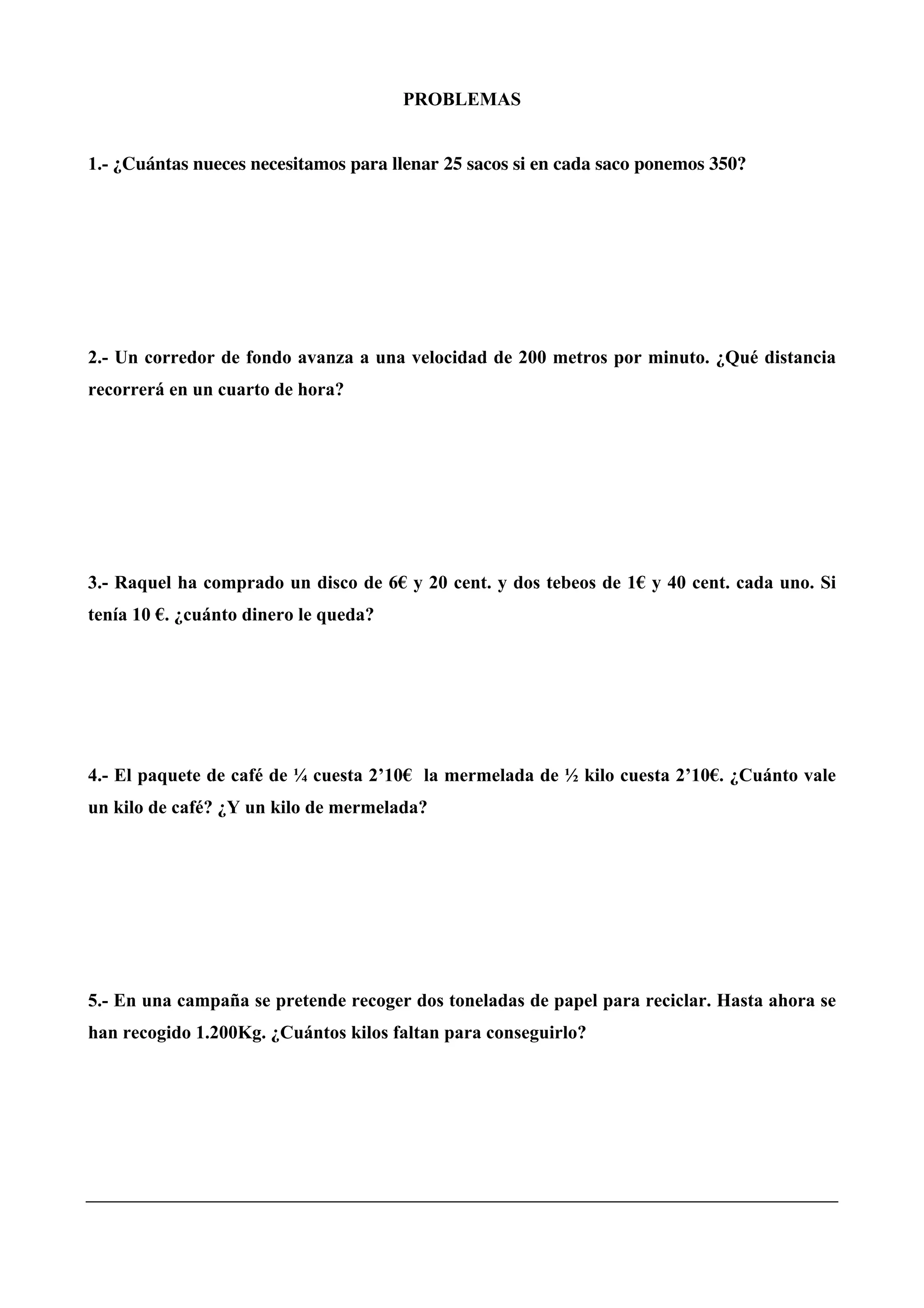 PROBLEMAS
1.- ¿Cuántas nueces necesitamos para llenar 25 sacos si en cada saco ponemos 350?
2.- Un corredor de fondo avanza a una velocidad de 200 metros por minuto. ¿Qué distancia
recorrerá en un cuarto de hora?
3.- Raquel ha comprado un disco de 6€ y 20 cent. y dos tebeos de 1€ y 40 cent. cada uno. Si
tenía 10 €. ¿cuánto dinero le queda?
4.- El paquete de café de ¼ cuesta 2’10€ la mermelada de ½ kilo cuesta 2’10€. ¿Cuánto vale
un kilo de café? ¿Y un kilo de mermelada?
5.- En una campaña se pretende recoger dos toneladas de papel para reciclar. Hasta ahora se
han recogido 1.200Kg. ¿Cuántos kilos faltan para conseguirlo?
 