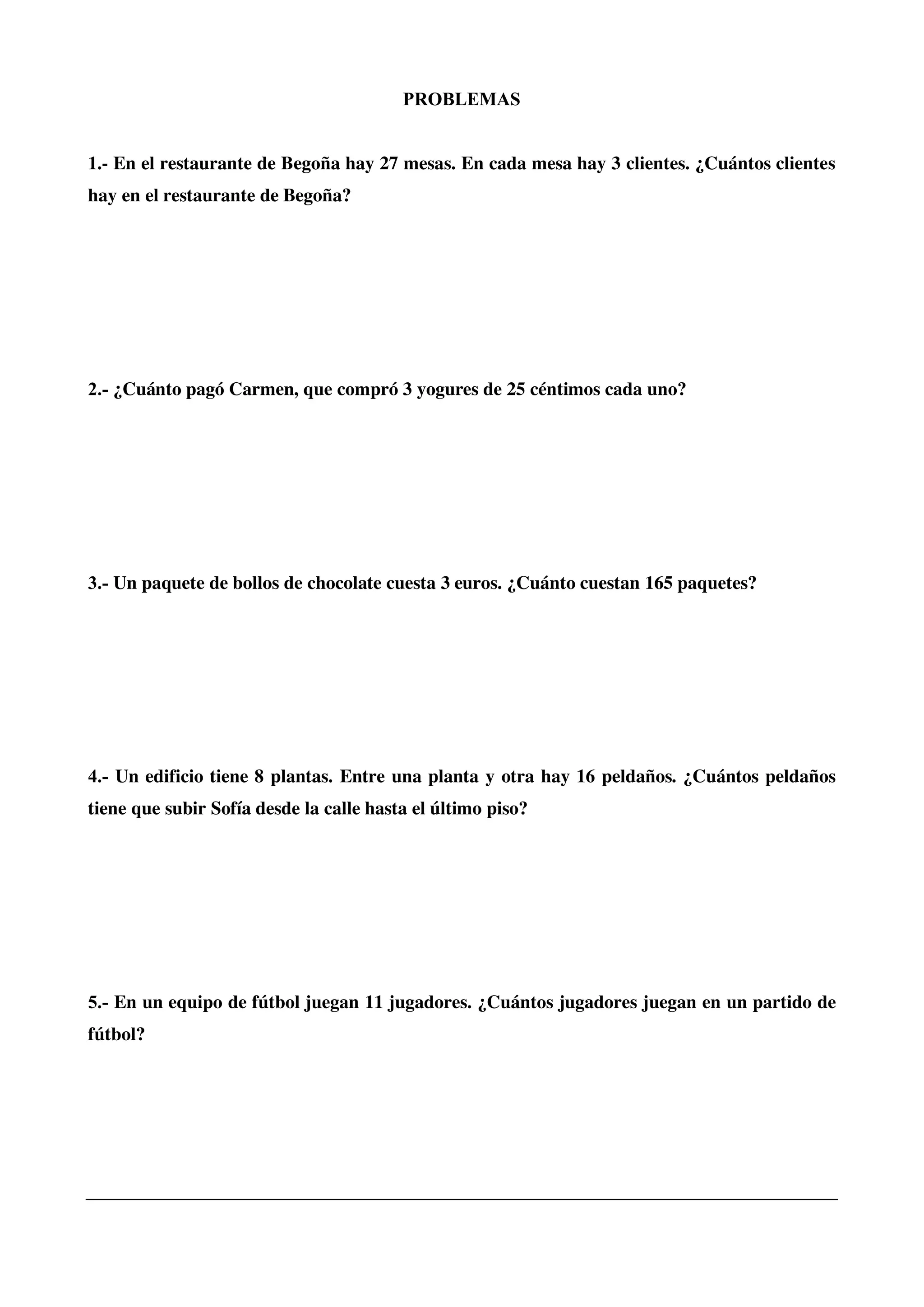 PROBLEMAS
1.- En el restaurante de Begoña hay 27 mesas. En cada mesa hay 3 clientes. ¿Cuántos clientes
hay en el restaurante de Begoña?
2.- ¿Cuánto pagó Carmen, que compró 3 yogures de 25 céntimos cada uno?
3.- Un paquete de bollos de chocolate cuesta 3 euros. ¿Cuánto cuestan 165 paquetes?
4.- Un edificio tiene 8 plantas. Entre una planta y otra hay 16 peldaños. ¿Cuántos peldaños
tiene que subir Sofía desde la calle hasta el último piso?
5.- En un equipo de fútbol juegan 11 jugadores. ¿Cuántos jugadores juegan en un partido de
fútbol?
 
