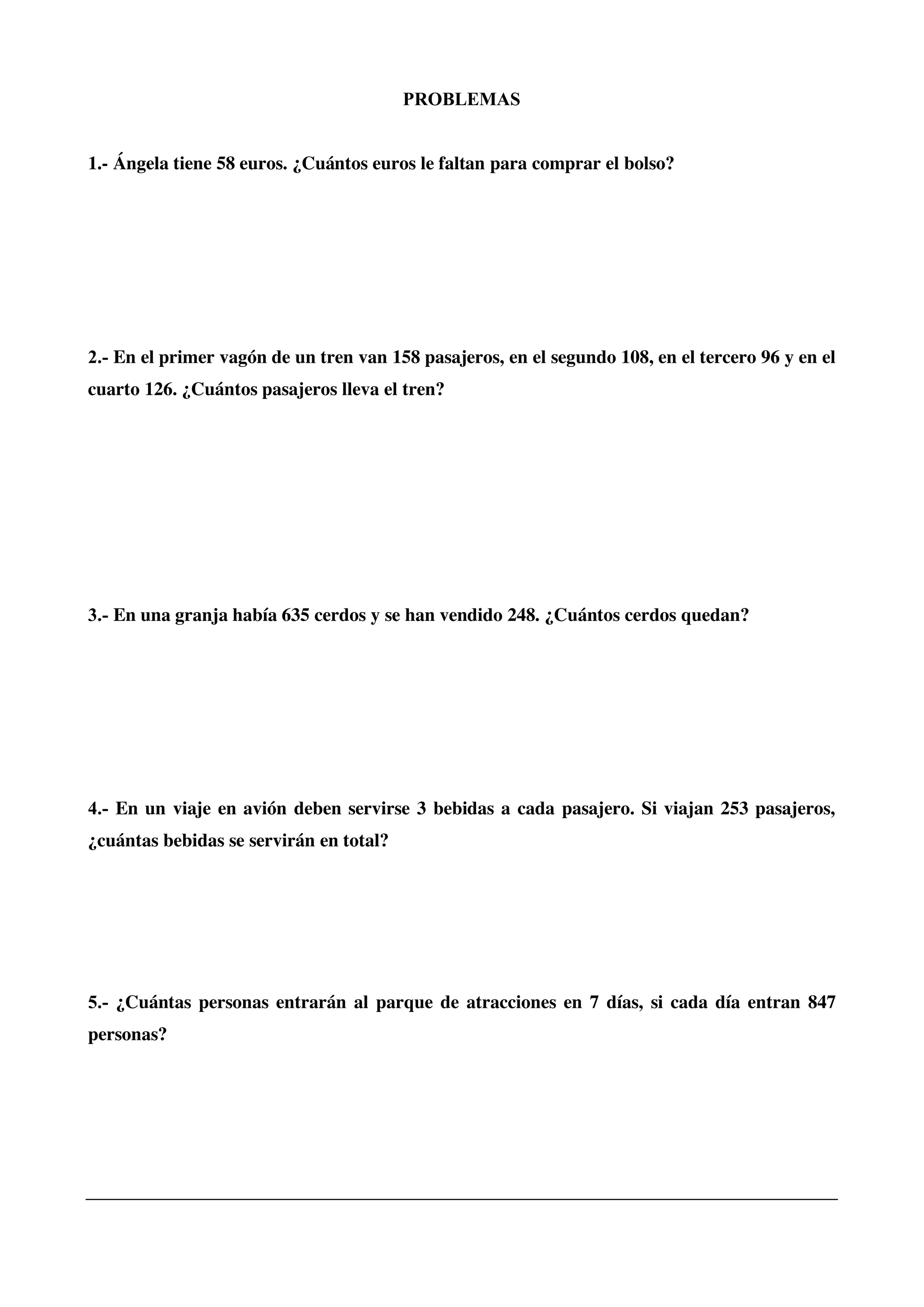 PROBLEMAS
1.- Ángela tiene 58 euros. ¿Cuántos euros le faltan para comprar el bolso?
2.- En el primer vagón de un tren van 158 pasajeros, en el segundo 108, en el tercero 96 y en el
cuarto 126. ¿Cuántos pasajeros lleva el tren?
3.- En una granja había 635 cerdos y se han vendido 248. ¿Cuántos cerdos quedan?
4.- En un viaje en avión deben servirse 3 bebidas a cada pasajero. Si viajan 253 pasajeros,
¿cuántas bebidas se servirán en total?
5.- ¿Cuántas personas entrarán al parque de atracciones en 7 días, si cada día entran 847
personas?
 