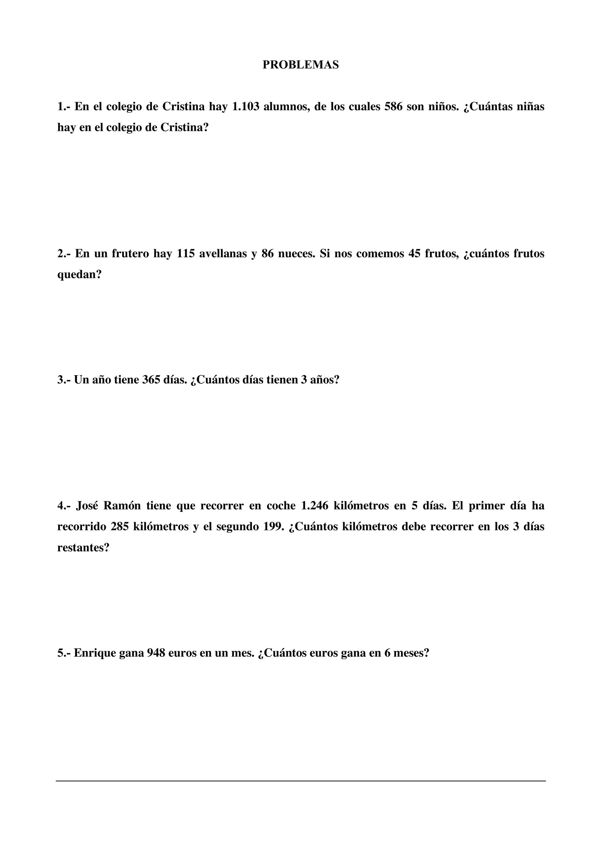 PROBLEMAS
1.- En el colegio de Cristina hay 1.103 alumnos, de los cuales 586 son niños. ¿Cuántas niñas
hay en el colegio de Cristina?
2.- En un frutero hay 115 avellanas y 86 nueces. Si nos comemos 45 frutos, ¿cuántos frutos
quedan?
3.- Un año tiene 365 días. ¿Cuántos días tienen 3 años?
4.- José Ramón tiene que recorrer en coche 1.246 kilómetros en 5 días. El primer día ha
recorrido 285 kilómetros y el segundo 199. ¿Cuántos kilómetros debe recorrer en los 3 días
restantes?
5.- Enrique gana 948 euros en un mes. ¿Cuántos euros gana en 6 meses?
 