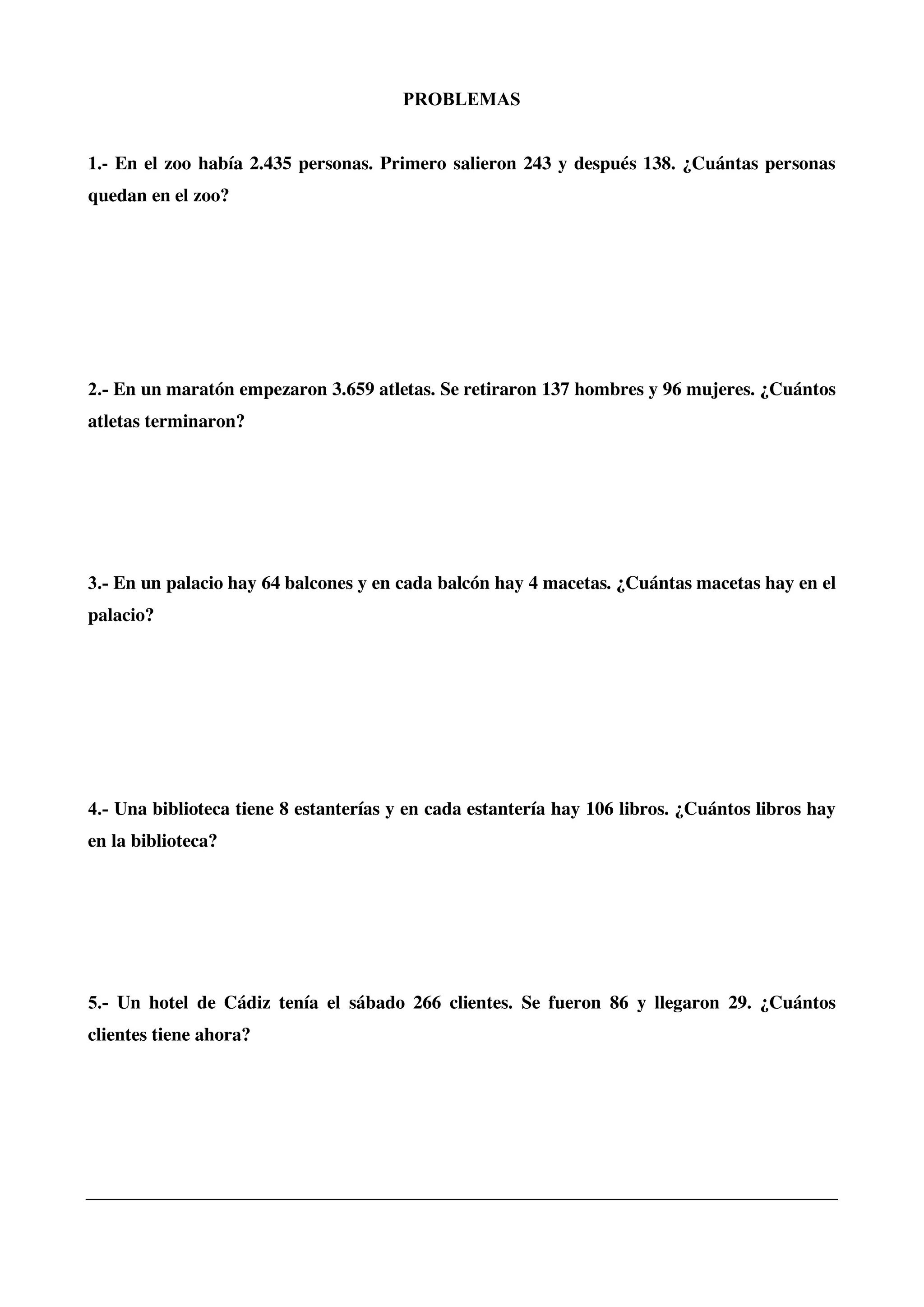 PROBLEMAS
1.- En el zoo había 2.435 personas. Primero salieron 243 y después 138. ¿Cuántas personas
quedan en el zoo?
2.- En un maratón empezaron 3.659 atletas. Se retiraron 137 hombres y 96 mujeres. ¿Cuántos
atletas terminaron?
3.- En un palacio hay 64 balcones y en cada balcón hay 4 macetas. ¿Cuántas macetas hay en el
palacio?
4.- Una biblioteca tiene 8 estanterías y en cada estantería hay 106 libros. ¿Cuántos libros hay
en la biblioteca?
5.- Un hotel de Cádiz tenía el sábado 266 clientes. Se fueron 86 y llegaron 29. ¿Cuántos
clientes tiene ahora?
 