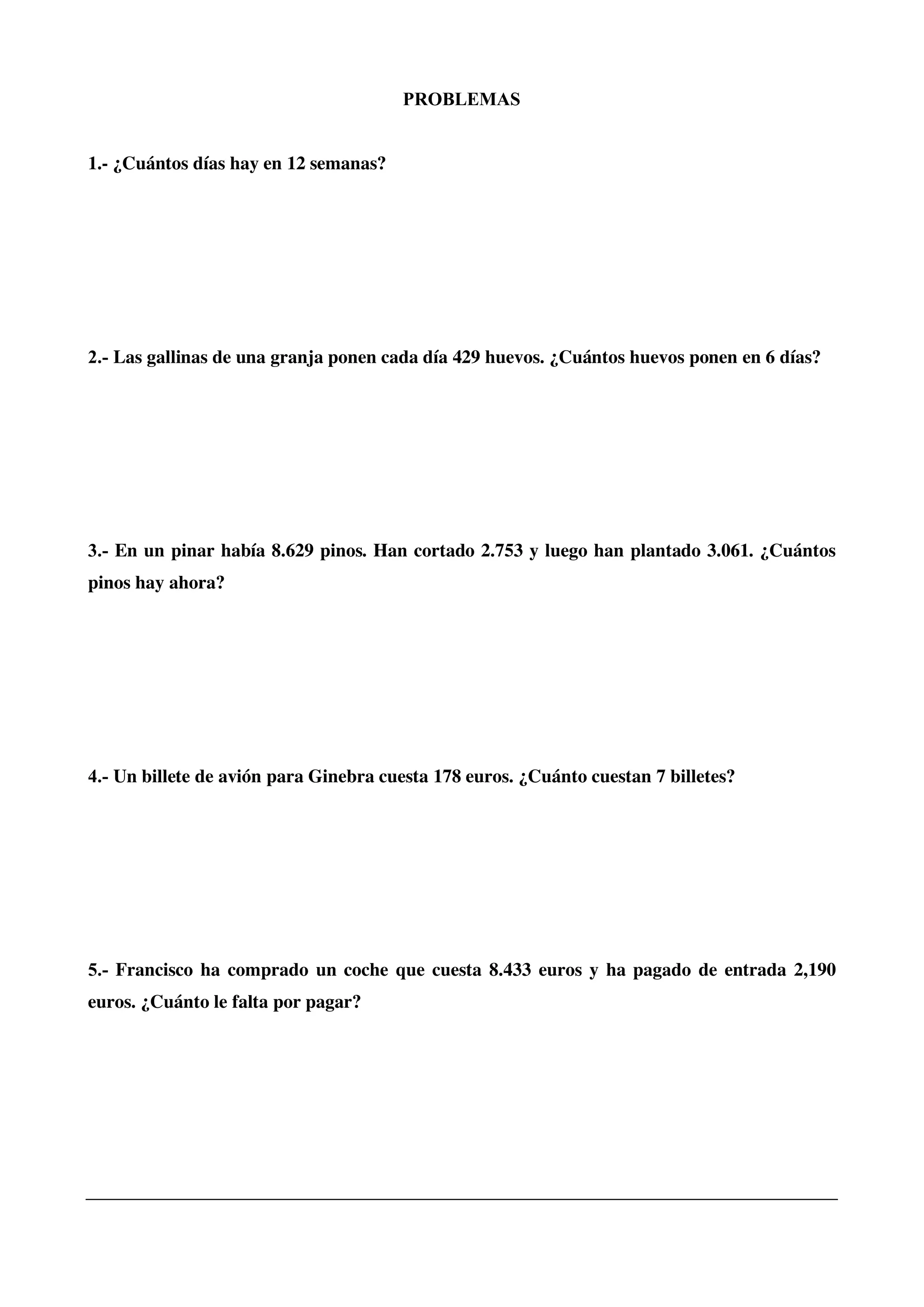 PROBLEMAS
1.- ¿Cuántos días hay en 12 semanas?
2.- Las gallinas de una granja ponen cada día 429 huevos. ¿Cuántos huevos ponen en 6 días?
3.- En un pinar había 8.629 pinos. Han cortado 2.753 y luego han plantado 3.061. ¿Cuántos
pinos hay ahora?
4.- Un billete de avión para Ginebra cuesta 178 euros. ¿Cuánto cuestan 7 billetes?
5.- Francisco ha comprado un coche que cuesta 8.433 euros y ha pagado de entrada 2,190
euros. ¿Cuánto le falta por pagar?
 