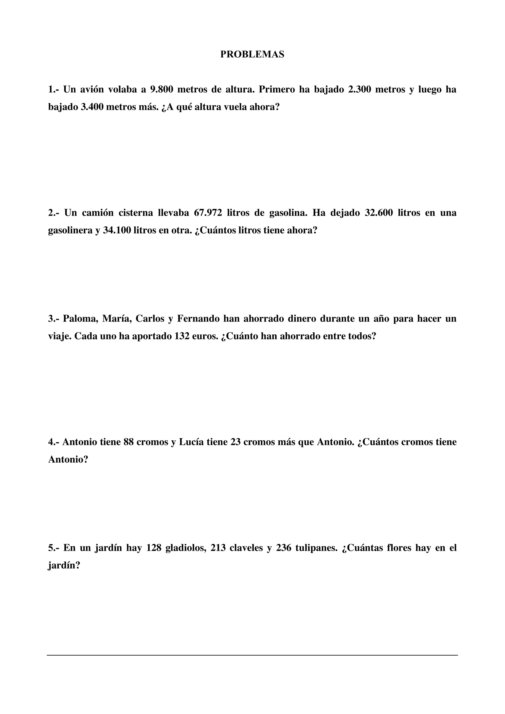 PROBLEMAS
1.- Un avión volaba a 9.800 metros de altura. Primero ha bajado 2.300 metros y luego ha
bajado 3.400 metros más. ¿A qué altura vuela ahora?
2.- Un camión cisterna llevaba 67.972 litros de gasolina. Ha dejado 32.600 litros en una
gasolinera y 34.100 litros en otra. ¿Cuántos litros tiene ahora?
3.- Paloma, María, Carlos y Fernando han ahorrado dinero durante un año para hacer un
viaje. Cada uno ha aportado 132 euros. ¿Cuánto han ahorrado entre todos?
4.- Antonio tiene 88 cromos y Lucía tiene 23 cromos más que Antonio. ¿Cuántos cromos tiene
Antonio?
5.- En un jardín hay 128 gladiolos, 213 claveles y 236 tulipanes. ¿Cuántas flores hay en el
jardín?
 