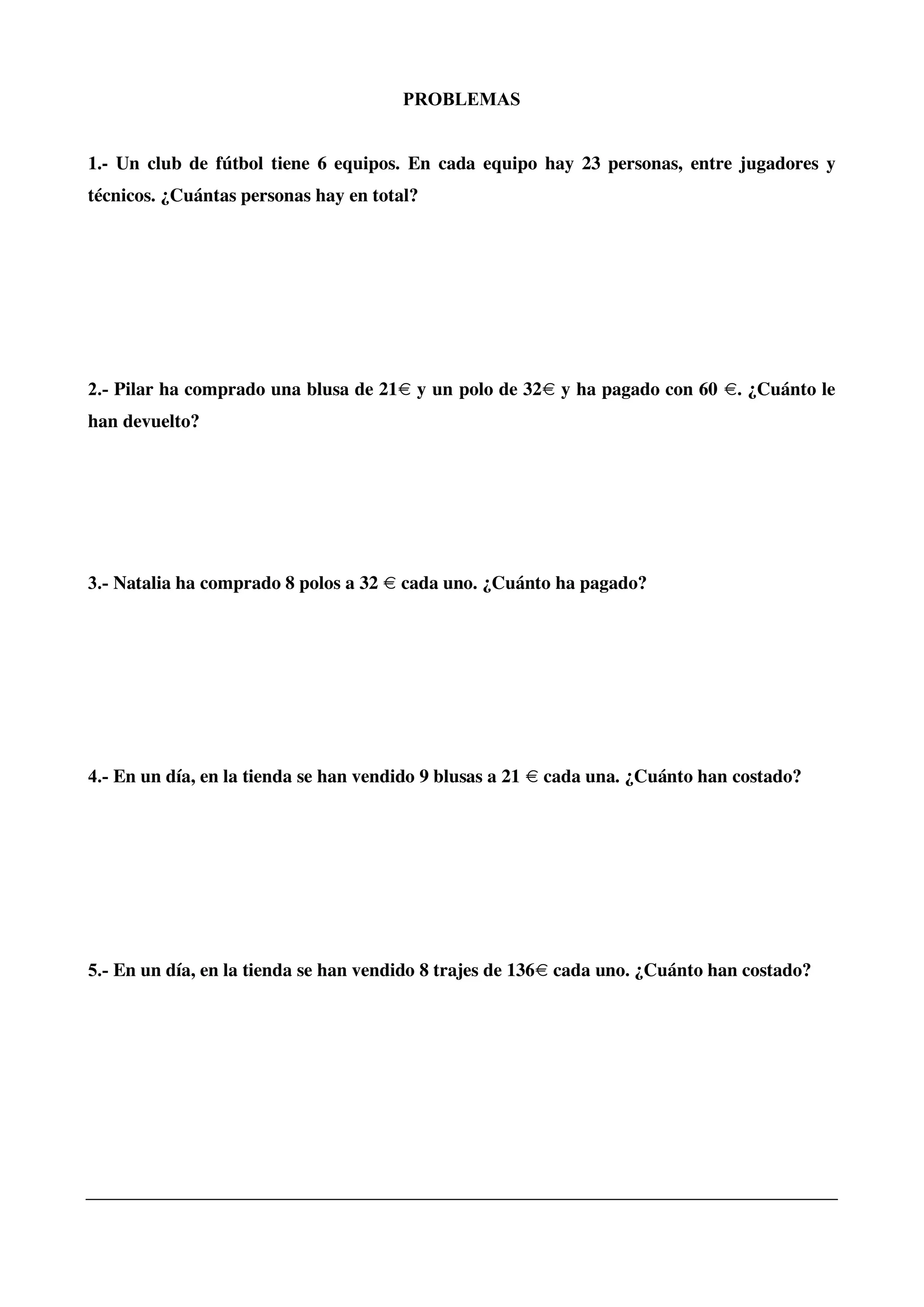 PROBLEMAS
1.- Un club de fútbol tiene 6 equipos. En cada equipo hay 23 personas, entre jugadores y
técnicos. ¿Cuántas personas hay en total?
2.- Pilar ha comprado una blusa de 21€ y un polo de 32€ y ha pagado con 60 €. ¿Cuánto le
han devuelto?
3.- Natalia ha comprado 8 polos a 32 € cada uno. ¿Cuánto ha pagado?
4.- En un día, en la tienda se han vendido 9 blusas a 21 € cada una. ¿Cuánto han costado?
5.- En un día, en la tienda se han vendido 8 trajes de 136€ cada uno. ¿Cuánto han costado?
 