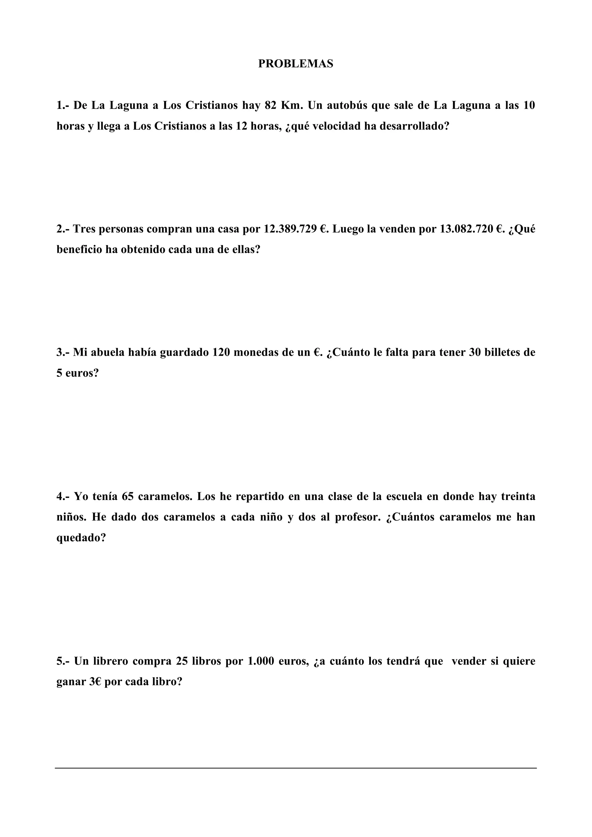 PROBLEMAS
1.- De La Laguna a Los Cristianos hay 82 Km. Un autobús que sale de La Laguna a las 10
horas y llega a Los Cristianos a las 12 horas, ¿qué velocidad ha desarrollado?
2.- Tres personas compran una casa por 12.389.729 €. Luego la venden por 13.082.720 €. ¿Qué
beneficio ha obtenido cada una de ellas?
3.- Mi abuela había guardado 120 monedas de un €. ¿Cuánto le falta para tener 30 billetes de
5 euros?
4.- Yo tenía 65 caramelos. Los he repartido en una clase de la escuela en donde hay treinta
niños. He dado dos caramelos a cada niño y dos al profesor. ¿Cuántos caramelos me han
quedado?
5.- Un librero compra 25 libros por 1.000 euros, ¿a cuánto los tendrá que vender si quiere
ganar 3€ por cada libro?
 