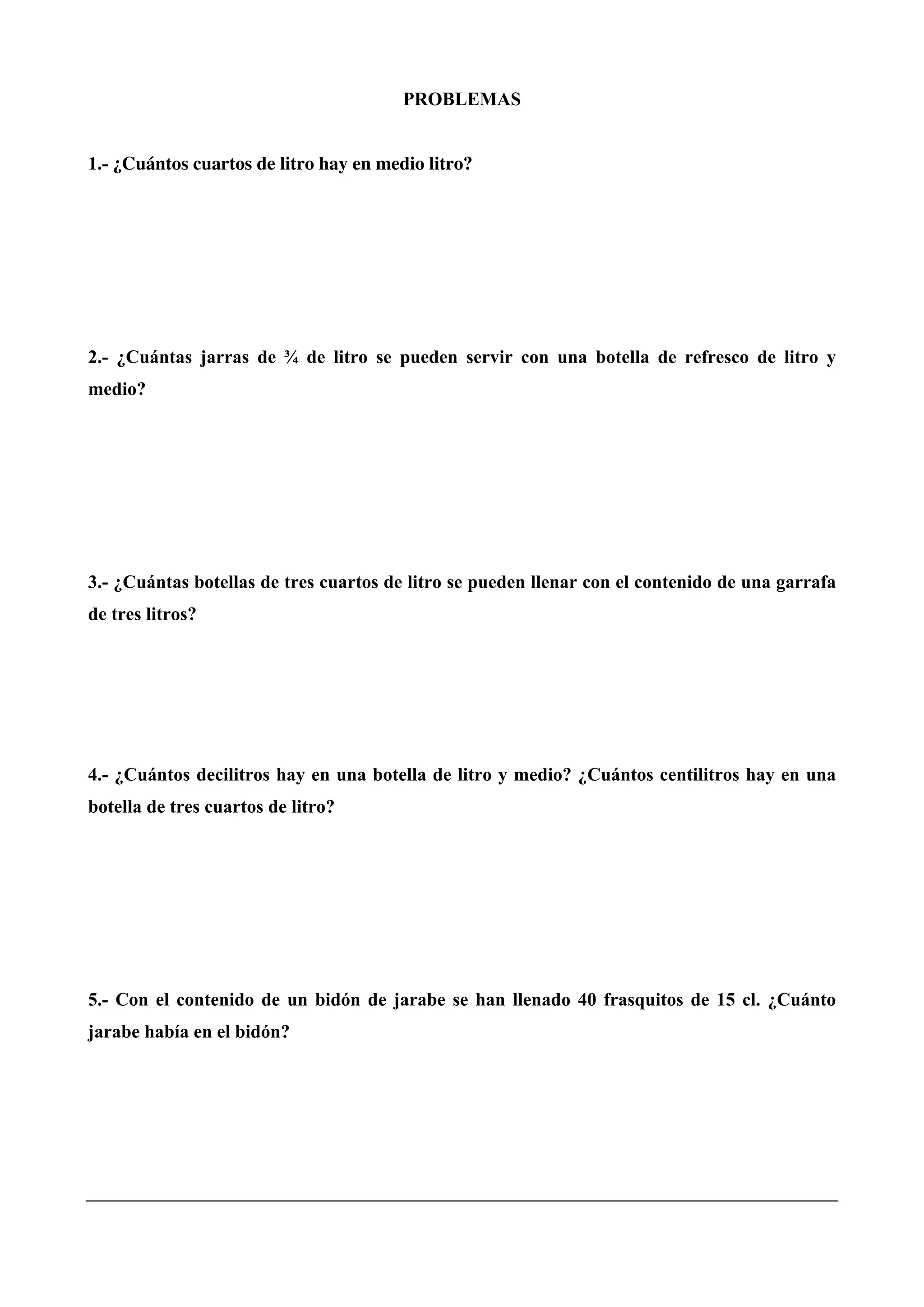 PROBLEMAS
1.- ¿Cuántos cuartos de litro hay en medio litro?
2.- ¿Cuántas jarras de ¾ de litro se pueden servir con una botella de refresco de litro y
medio?
3.- ¿Cuántas botellas de tres cuartos de litro se pueden llenar con el contenido de una garrafa
de tres litros?
4.- ¿Cuántos decilitros hay en una botella de litro y medio? ¿Cuántos centilitros hay en una
botella de tres cuartos de litro?
5.- Con el contenido de un bidón de jarabe se han llenado 40 frasquitos de 15 cl. ¿Cuánto
jarabe había en el bidón?
 