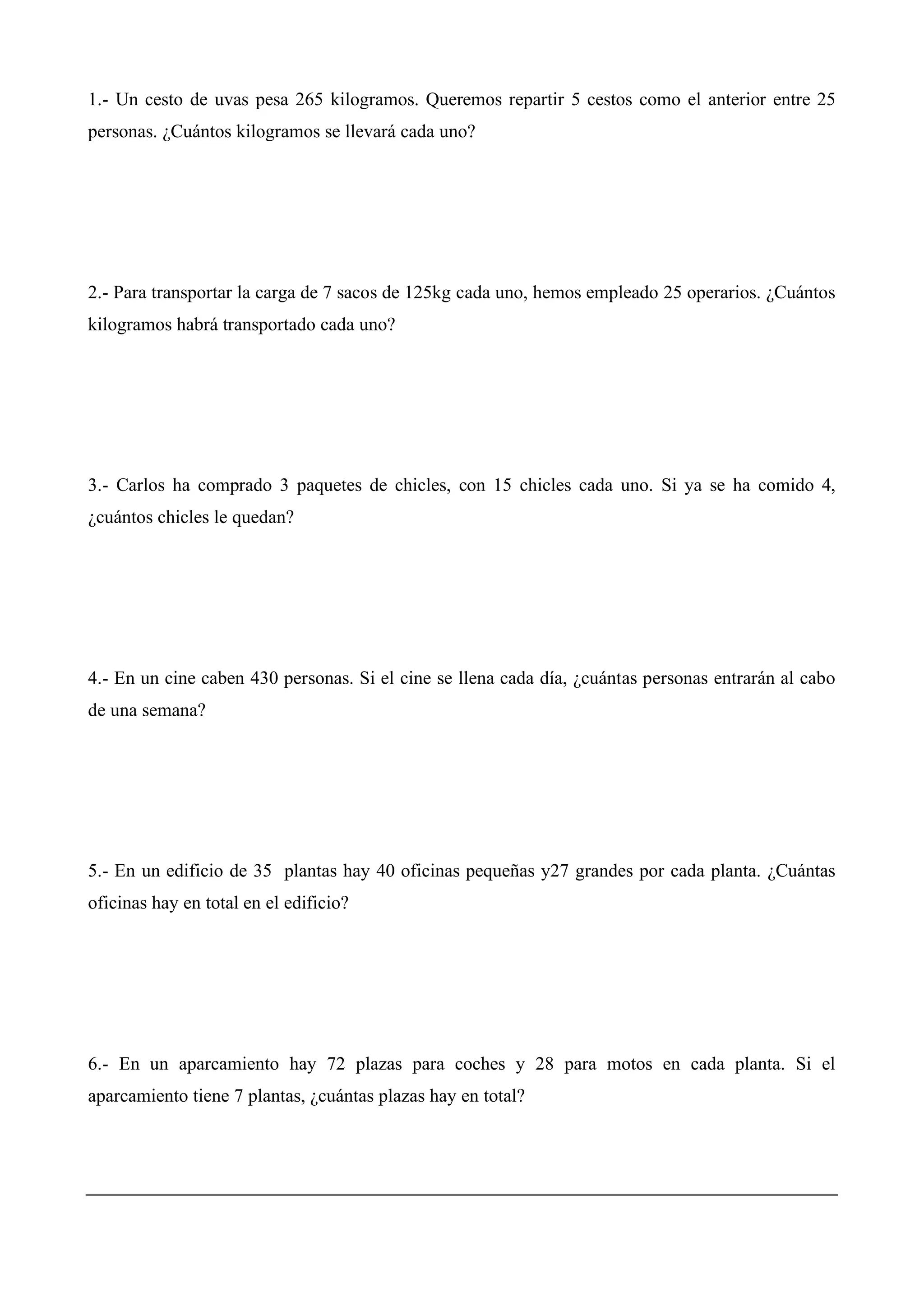 1.- Un cesto de uvas pesa 265 kilogramos. Queremos repartir 5 cestos como el anterior entre 25
personas. ¿Cuántos kilogramos se llevará cada uno?
2.- Para transportar la carga de 7 sacos de 125kg cada uno, hemos empleado 25 operarios. ¿Cuántos
kilogramos habrá transportado cada uno?
3.- Carlos ha comprado 3 paquetes de chicles, con 15 chicles cada uno. Si ya se ha comido 4,
¿cuántos chicles le quedan?
4.- En un cine caben 430 personas. Si el cine se llena cada día, ¿cuántas personas entrarán al cabo
de una semana?
5.- En un edificio de 35 plantas hay 40 oficinas pequeñas y27 grandes por cada planta. ¿Cuántas
oficinas hay en total en el edificio?
6.- En un aparcamiento hay 72 plazas para coches y 28 para motos en cada planta. Si el
aparcamiento tiene 7 plantas, ¿cuántas plazas hay en total?
 
