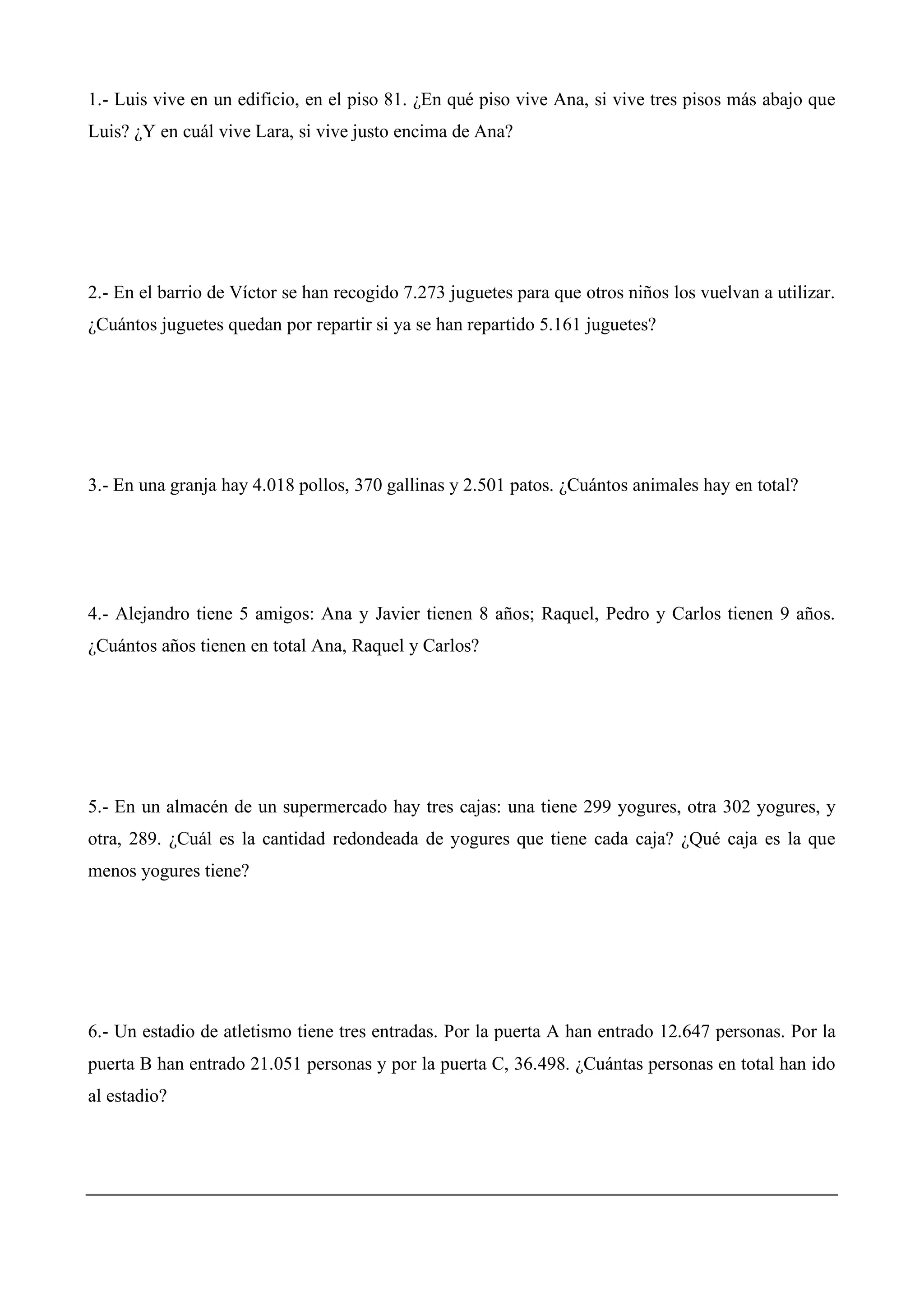 1.- Luis vive en un edificio, en el piso 81. ¿En qué piso vive Ana, si vive tres pisos más abajo que
Luis? ¿Y en cuál vive Lara, si vive justo encima de Ana?
2.- En el barrio de Víctor se han recogido 7.273 juguetes para que otros niños los vuelvan a utilizar.
¿Cuántos juguetes quedan por repartir si ya se han repartido 5.161 juguetes?
3.- En una granja hay 4.018 pollos, 370 gallinas y 2.501 patos. ¿Cuántos animales hay en total?
4.- Alejandro tiene 5 amigos: Ana y Javier tienen 8 años; Raquel, Pedro y Carlos tienen 9 años.
¿Cuántos años tienen en total Ana, Raquel y Carlos?
5.- En un almacén de un supermercado hay tres cajas: una tiene 299 yogures, otra 302 yogures, y
otra, 289. ¿Cuál es la cantidad redondeada de yogures que tiene cada caja? ¿Qué caja es la que
menos yogures tiene?
6.- Un estadio de atletismo tiene tres entradas. Por la puerta A han entrado 12.647 personas. Por la
puerta B han entrado 21.051 personas y por la puerta C, 36.498. ¿Cuántas personas en total han ido
al estadio?
 