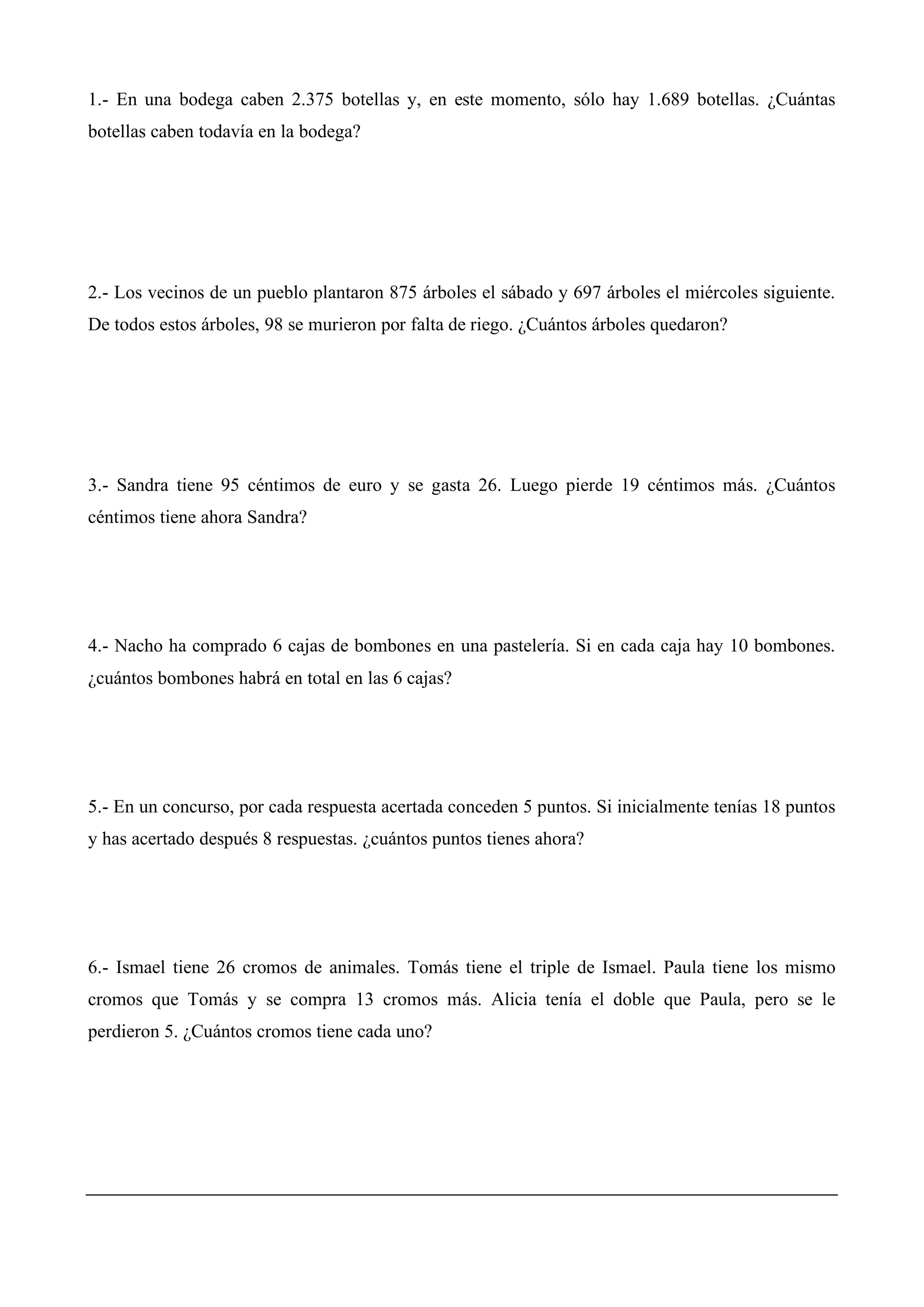 1.- En una bodega caben 2.375 botellas y, en este momento, sólo hay 1.689 botellas. ¿Cuántas
botellas caben todavía en la bodega?
2.- Los vecinos de un pueblo plantaron 875 árboles el sábado y 697 árboles el miércoles siguiente.
De todos estos árboles, 98 se murieron por falta de riego. ¿Cuántos árboles quedaron?
3.- Sandra tiene 95 céntimos de euro y se gasta 26. Luego pierde 19 céntimos más. ¿Cuántos
céntimos tiene ahora Sandra?
4.- Nacho ha comprado 6 cajas de bombones en una pastelería. Si en cada caja hay 10 bombones.
¿cuántos bombones habrá en total en las 6 cajas?
5.- En un concurso, por cada respuesta acertada conceden 5 puntos. Si inicialmente tenías 18 puntos
y has acertado después 8 respuestas. ¿cuántos puntos tienes ahora?
6.- Ismael tiene 26 cromos de animales. Tomás tiene el triple de Ismael. Paula tiene los mismo
cromos que Tomás y se compra 13 cromos más. Alicia tenía el doble que Paula, pero se le
perdieron 5. ¿Cuántos cromos tiene cada uno?
 