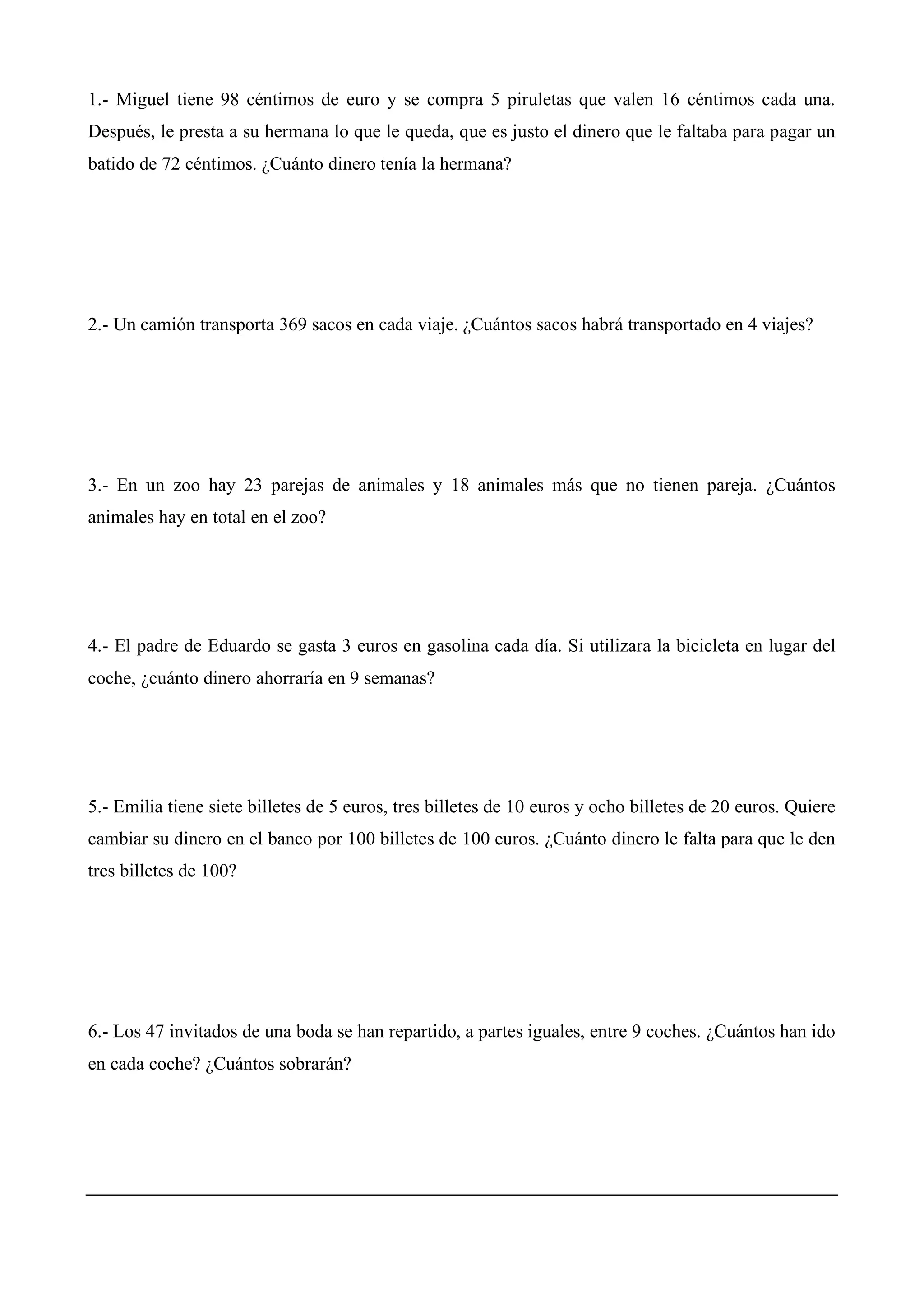 1.- Miguel tiene 98 céntimos de euro y se compra 5 piruletas que valen 16 céntimos cada una.
Después, le presta a su hermana lo que le queda, que es justo el dinero que le faltaba para pagar un
batido de 72 céntimos. ¿Cuánto dinero tenía la hermana?
2.- Un camión transporta 369 sacos en cada viaje. ¿Cuántos sacos habrá transportado en 4 viajes?
3.- En un zoo hay 23 parejas de animales y 18 animales más que no tienen pareja. ¿Cuántos
animales hay en total en el zoo?
4.- El padre de Eduardo se gasta 3 euros en gasolina cada día. Si utilizara la bicicleta en lugar del
coche, ¿cuánto dinero ahorraría en 9 semanas?
5.- Emilia tiene siete billetes de 5 euros, tres billetes de 10 euros y ocho billetes de 20 euros. Quiere
cambiar su dinero en el banco por 100 billetes de 100 euros. ¿Cuánto dinero le falta para que le den
tres billetes de 100?
6.- Los 47 invitados de una boda se han repartido, a partes iguales, entre 9 coches. ¿Cuántos han ido
en cada coche? ¿Cuántos sobrarán?
 