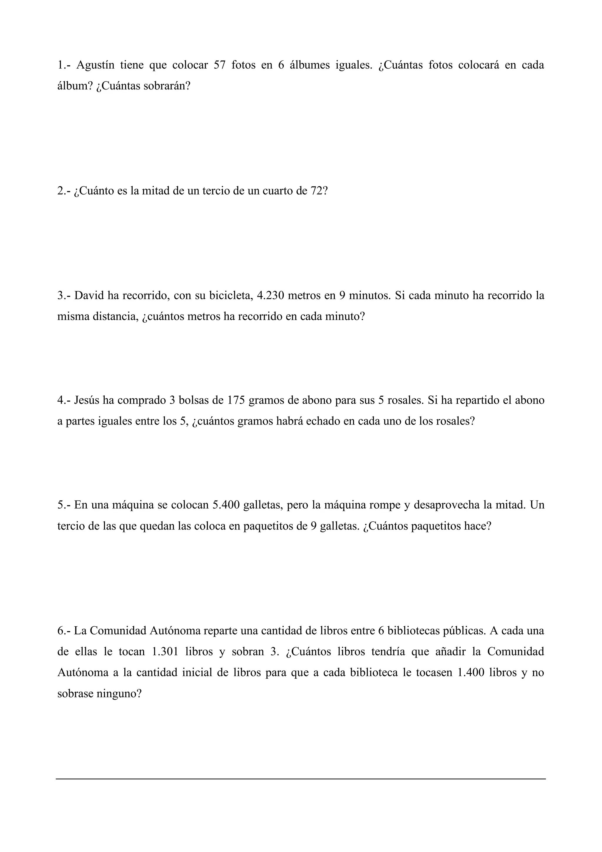 1.- Agustín tiene que colocar 57 fotos en 6 álbumes iguales. ¿Cuántas fotos colocará en cada
álbum? ¿Cuántas sobrarán?
2.- ¿Cuánto es la mitad de un tercio de un cuarto de 72?
3.- David ha recorrido, con su bicicleta, 4.230 metros en 9 minutos. Si cada minuto ha recorrido la
misma distancia, ¿cuántos metros ha recorrido en cada minuto?
4.- Jesús ha comprado 3 bolsas de 175 gramos de abono para sus 5 rosales. Si ha repartido el abono
a partes iguales entre los 5, ¿cuántos gramos habrá echado en cada uno de los rosales?
5.- En una máquina se colocan 5.400 galletas, pero la máquina rompe y desaprovecha la mitad. Un
tercio de las que quedan las coloca en paquetitos de 9 galletas. ¿Cuántos paquetitos hace?
6.- La Comunidad Autónoma reparte una cantidad de libros entre 6 bibliotecas públicas. A cada una
de ellas le tocan 1.301 libros y sobran 3. ¿Cuántos libros tendría que añadir la Comunidad
Autónoma a la cantidad inicial de libros para que a cada biblioteca le tocasen 1.400 libros y no
sobrase ninguno?
 