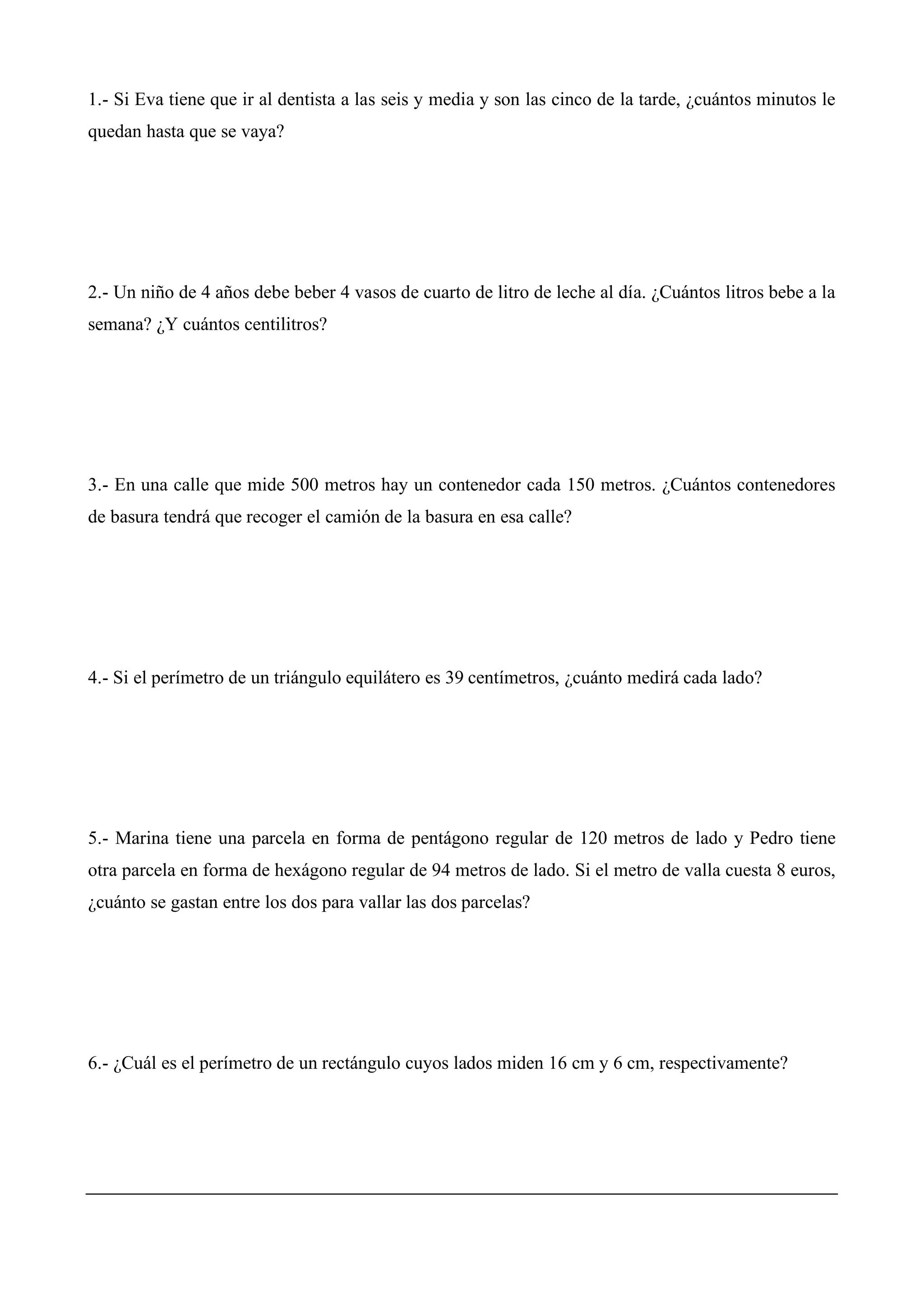 1.- Si Eva tiene que ir al dentista a las seis y media y son las cinco de la tarde, ¿cuántos minutos le
quedan hasta que se vaya?
2.- Un niño de 4 años debe beber 4 vasos de cuarto de litro de leche al día. ¿Cuántos litros bebe a la
semana? ¿Y cuántos centilitros?
3.- En una calle que mide 500 metros hay un contenedor cada 150 metros. ¿Cuántos contenedores
de basura tendrá que recoger el camión de la basura en esa calle?
4.- Si el perímetro de un triángulo equilátero es 39 centímetros, ¿cuánto medirá cada lado?
5.- Marina tiene una parcela en forma de pentágono regular de 120 metros de lado y Pedro tiene
otra parcela en forma de hexágono regular de 94 metros de lado. Si el metro de valla cuesta 8 euros,
¿cuánto se gastan entre los dos para vallar las dos parcelas?
6.- ¿Cuál es el perímetro de un rectángulo cuyos lados miden 16 cm y 6 cm, respectivamente?
 