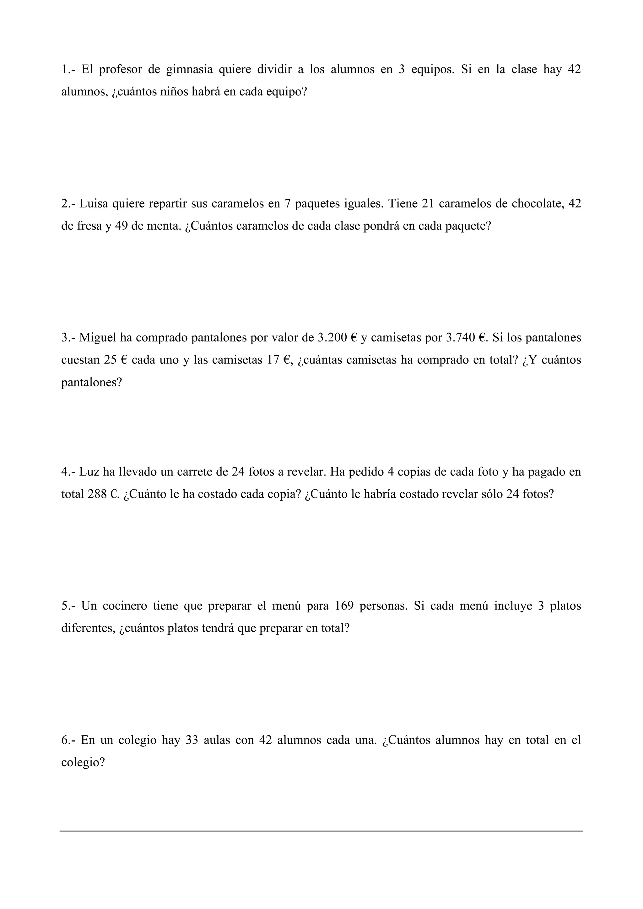 1.- El profesor de gimnasia quiere dividir a los alumnos en 3 equipos. Si en la clase hay 42
alumnos, ¿cuántos niños habrá en cada equipo?
2.- Luisa quiere repartir sus caramelos en 7 paquetes iguales. Tiene 21 caramelos de chocolate, 42
de fresa y 49 de menta. ¿Cuántos caramelos de cada clase pondrá en cada paquete?
3.- Miguel ha comprado pantalones por valor de 3.200 € y camisetas por 3.740 €. Si los pantalones
cuestan 25 € cada uno y las camisetas 17 €, ¿cuántas camisetas ha comprado en total? ¿Y cuántos
pantalones?
4.- Luz ha llevado un carrete de 24 fotos a revelar. Ha pedido 4 copias de cada foto y ha pagado en
total 288 €. ¿Cuánto le ha costado cada copia? ¿Cuánto le habría costado revelar sólo 24 fotos?
5.- Un cocinero tiene que preparar el menú para 169 personas. Si cada menú incluye 3 platos
diferentes, ¿cuántos platos tendrá que preparar en total?
6.- En un colegio hay 33 aulas con 42 alumnos cada una. ¿Cuántos alumnos hay en total en el
colegio?
 