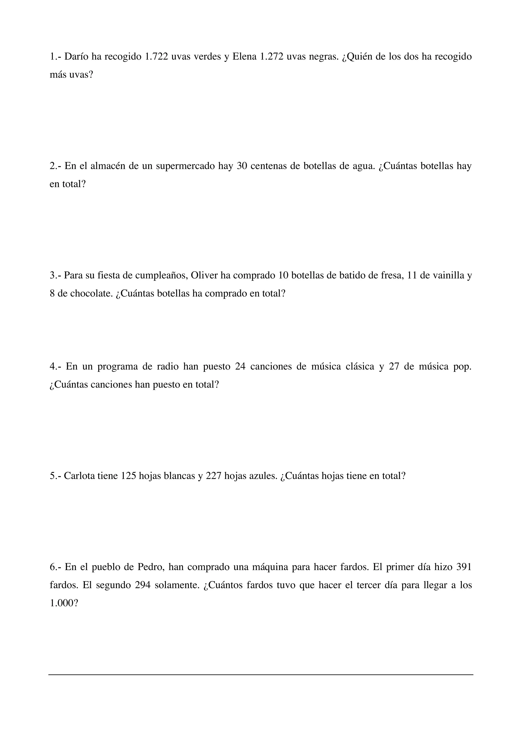 1.- Darío ha recogido 1.722 uvas verdes y Elena 1.272 uvas negras. ¿Quién de los dos ha recogido
más uvas?
2.- En el almacén de un supermercado hay 30 centenas de botellas de agua. ¿Cuántas botellas hay
en total?
3.- Para su fiesta de cumpleaños, Oliver ha comprado 10 botellas de batido de fresa, 11 de vainilla y
8 de chocolate. ¿Cuántas botellas ha comprado en total?
4.- En un programa de radio han puesto 24 canciones de música clásica y 27 de música pop.
¿Cuántas canciones han puesto en total?
5.- Carlota tiene 125 hojas blancas y 227 hojas azules. ¿Cuántas hojas tiene en total?
6.- En el pueblo de Pedro, han comprado una máquina para hacer fardos. El primer día hizo 391
fardos. El segundo 294 solamente. ¿Cuántos fardos tuvo que hacer el tercer día para llegar a los
1.000?
 