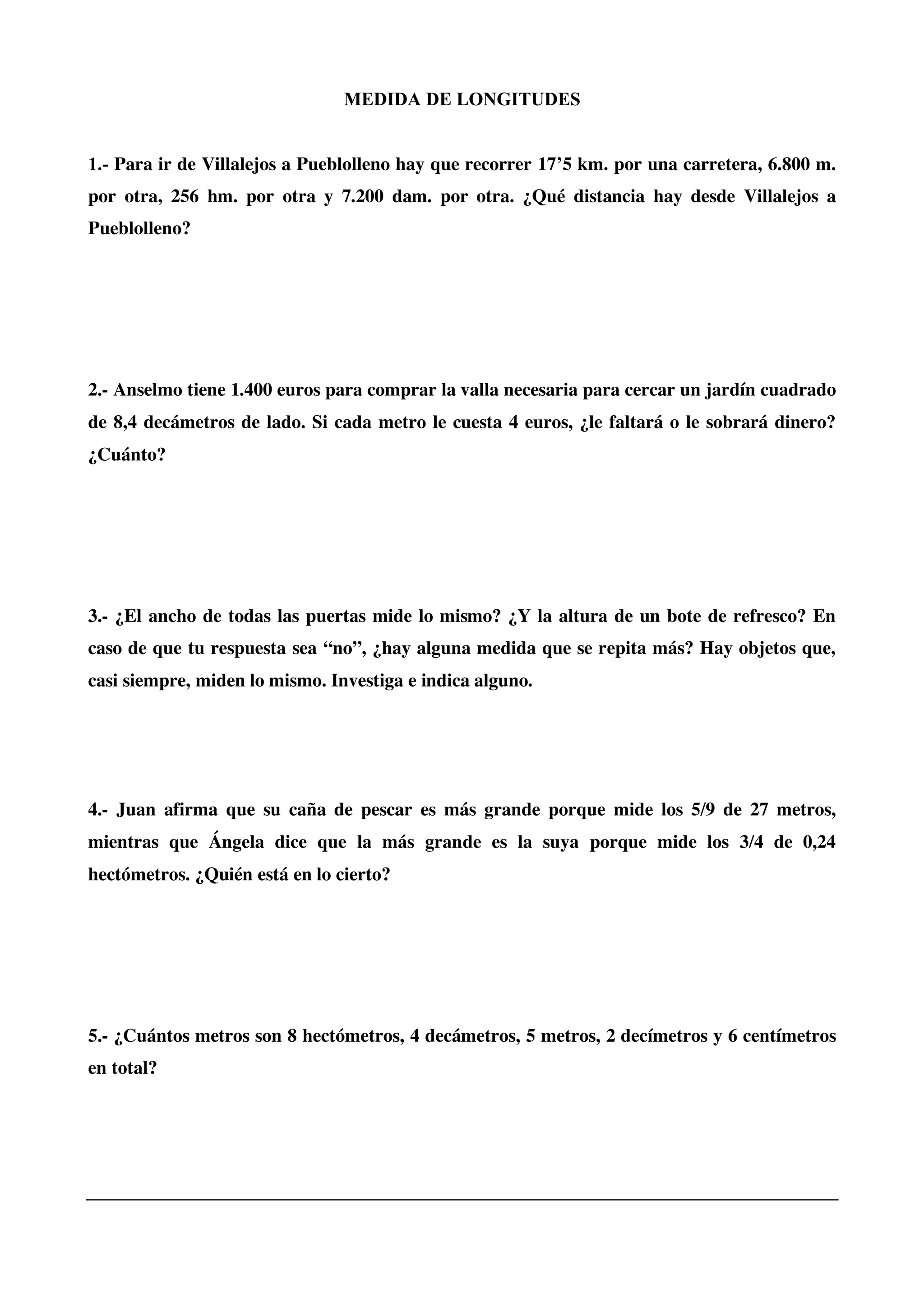 MEDIDA DE LONGITUDES
1.- Para ir de Villalejos a Pueblolleno hay que recorrer 17’5 km. por una carretera, 6.800 m.
por otra, 256 hm. por otra y 7.200 dam. por otra. ¿Qué distancia hay desde Villalejos a
Pueblolleno?
2.- Anselmo tiene 1.400 euros para comprar la valla necesaria para cercar un jardín cuadrado
de 8,4 decámetros de lado. Si cada metro le cuesta 4 euros, ¿le faltará o le sobrará dinero?
¿Cuánto?
3.- ¿El ancho de todas las puertas mide lo mismo? ¿Y la altura de un bote de refresco? En
caso de que tu respuesta sea “no”, ¿hay alguna medida que se repita más? Hay objetos que,
casi siempre, miden lo mismo. Investiga e indica alguno.
4.- Juan afirma que su caña de pescar es más grande porque mide los 5/9 de 27 metros,
mientras que Ángela dice que la más grande es la suya porque mide los 3/4 de 0,24
hectómetros. ¿Quién está en lo cierto?
5.- ¿Cuántos metros son 8 hectómetros, 4 decámetros, 5 metros, 2 decímetros y 6 centímetros
en total?
 