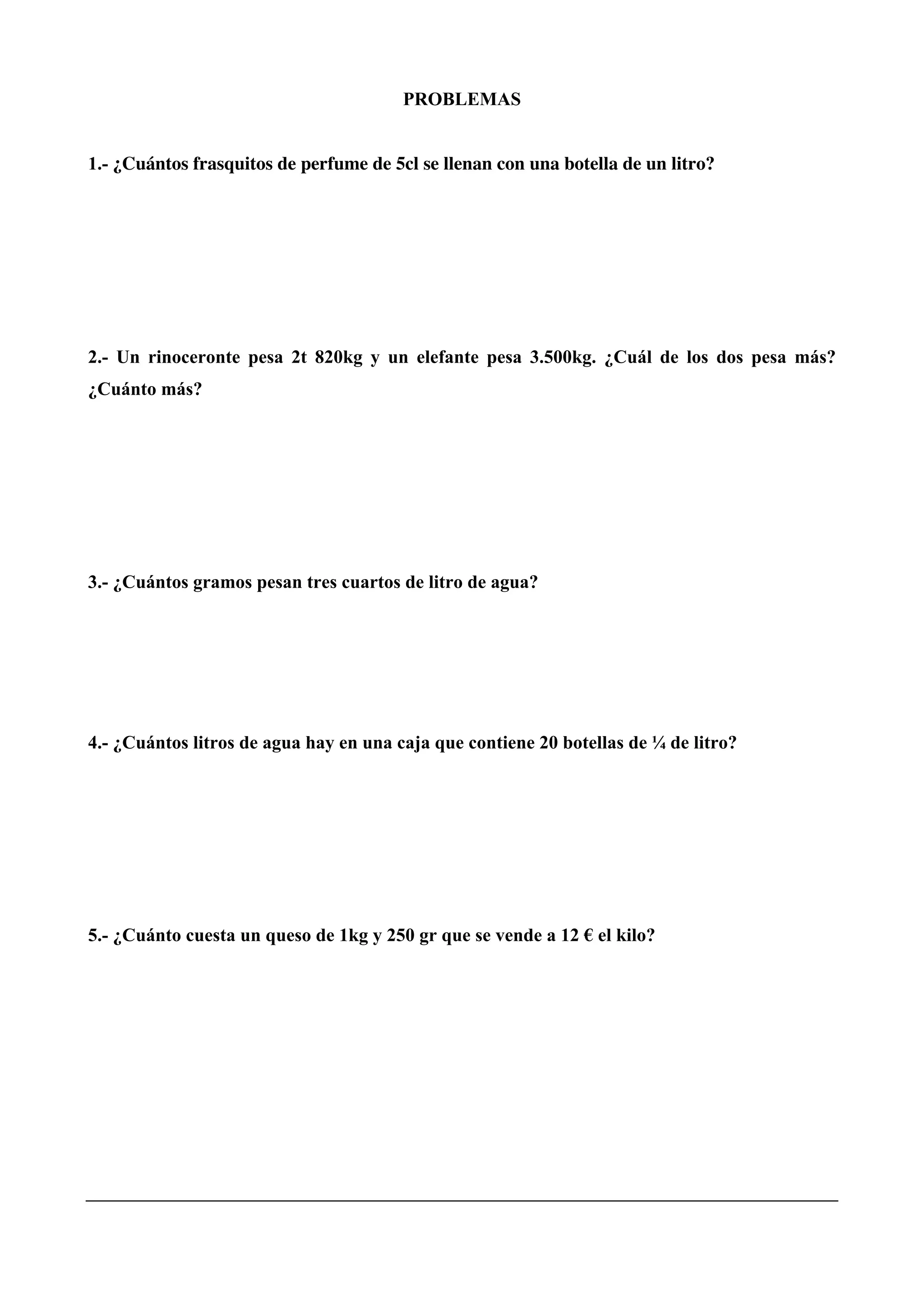 PROBLEMAS
1.- ¿Cuántos frasquitos de perfume de 5cl se llenan con una botella de un litro?
2.- Un rinoceronte pesa 2t 820kg y un elefante pesa 3.500kg. ¿Cuál de los dos pesa más?
¿Cuánto más?
3.- ¿Cuántos gramos pesan tres cuartos de litro de agua?
4.- ¿Cuántos litros de agua hay en una caja que contiene 20 botellas de ¼ de litro?
5.- ¿Cuánto cuesta un queso de 1kg y 250 gr que se vende a 12 € el kilo?
 