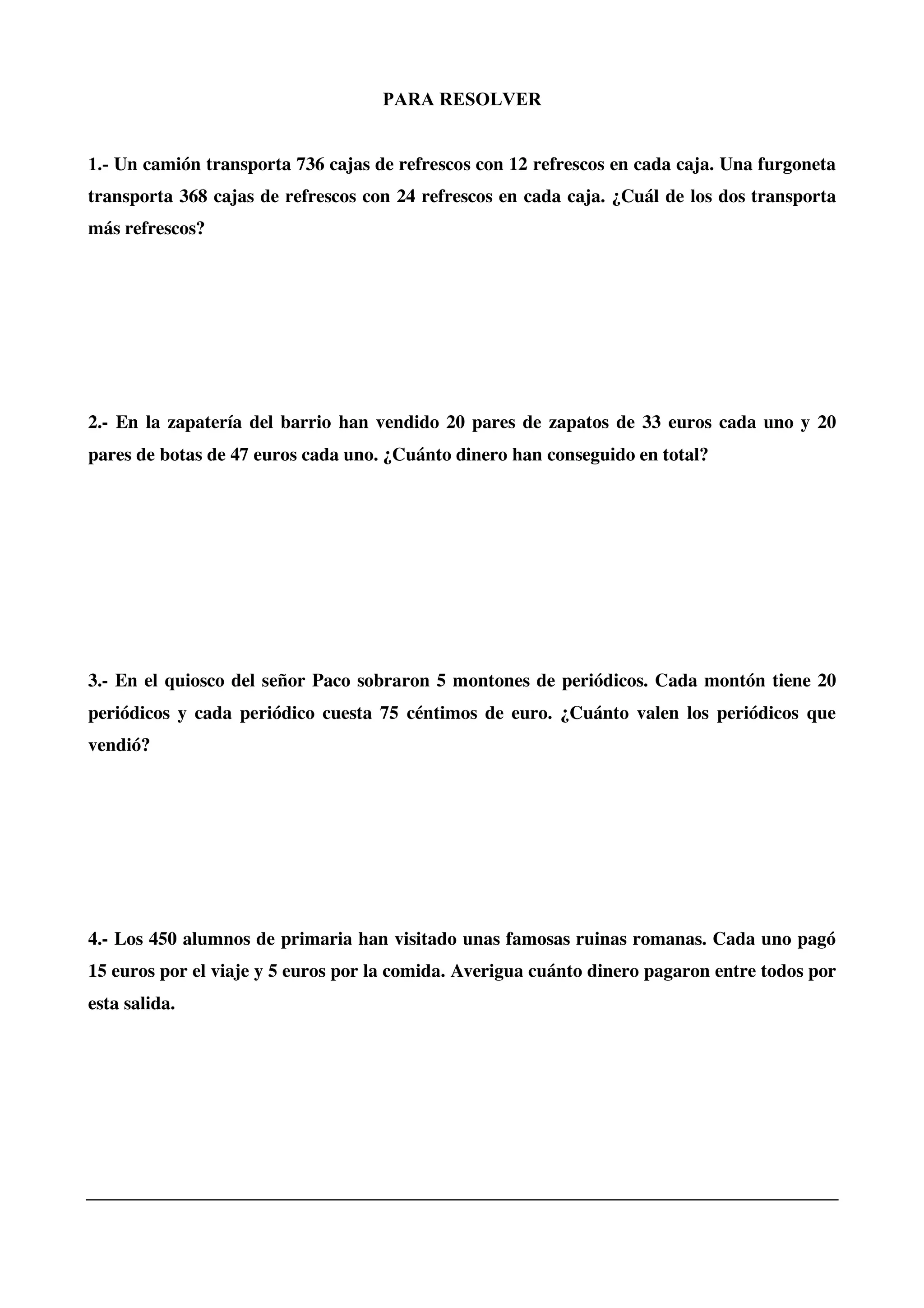 PARA RESOLVER
1.- Un camión transporta 736 cajas de refrescos con 12 refrescos en cada caja. Una furgoneta
transporta 368 cajas de refrescos con 24 refrescos en cada caja. ¿Cuál de los dos transporta
más refrescos?
2.- En la zapatería del barrio han vendido 20 pares de zapatos de 33 euros cada uno y 20
pares de botas de 47 euros cada uno. ¿Cuánto dinero han conseguido en total?
3.- En el quiosco del señor Paco sobraron 5 montones de periódicos. Cada montón tiene 20
periódicos y cada periódico cuesta 75 céntimos de euro. ¿Cuánto valen los periódicos que
vendió?
4.- Los 450 alumnos de primaria han visitado unas famosas ruinas romanas. Cada uno pagó
15 euros por el viaje y 5 euros por la comida. Averigua cuánto dinero pagaron entre todos por
esta salida.
 