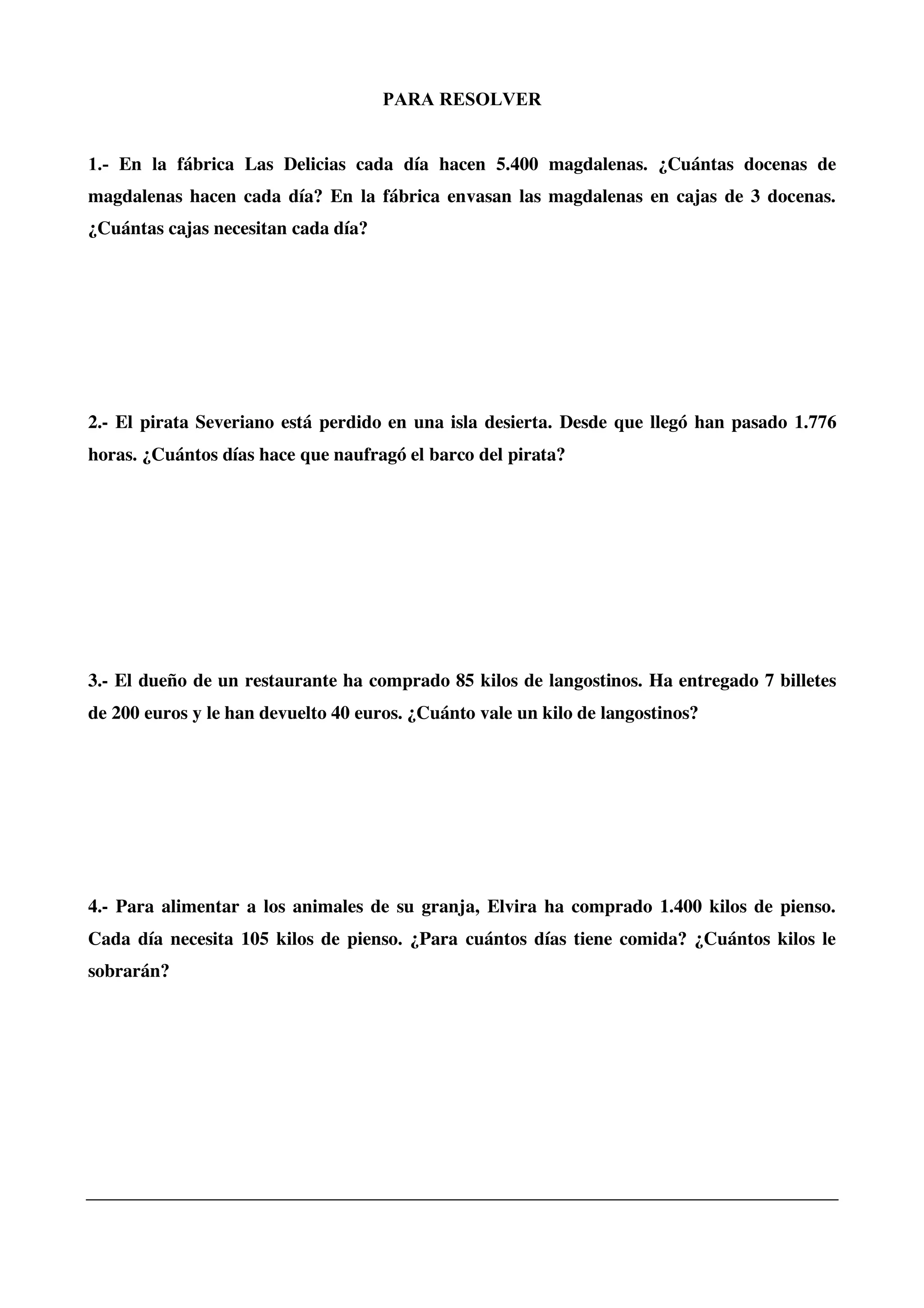 PARA RESOLVER
1.- En la fábrica Las Delicias cada día hacen 5.400 magdalenas. ¿Cuántas docenas de
magdalenas hacen cada día? En la fábrica envasan las magdalenas en cajas de 3 docenas.
¿Cuántas cajas necesitan cada día?
2.- El pirata Severiano está perdido en una isla desierta. Desde que llegó han pasado 1.776
horas. ¿Cuántos días hace que naufragó el barco del pirata?
3.- El dueño de un restaurante ha comprado 85 kilos de langostinos. Ha entregado 7 billetes
de 200 euros y le han devuelto 40 euros. ¿Cuánto vale un kilo de langostinos?
4.- Para alimentar a los animales de su granja, Elvira ha comprado 1.400 kilos de pienso.
Cada día necesita 105 kilos de pienso. ¿Para cuántos días tiene comida? ¿Cuántos kilos le
sobrarán?
 