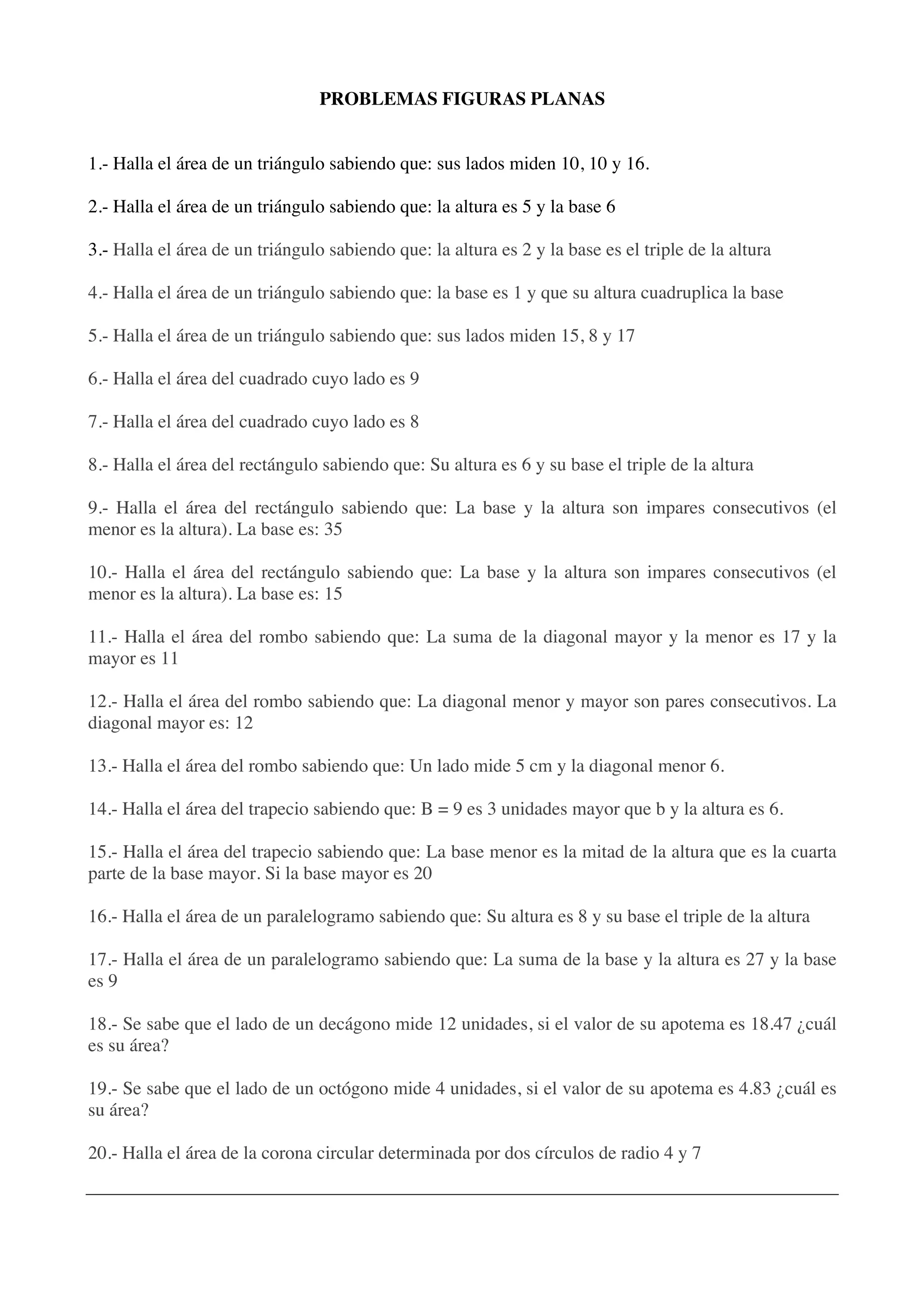 PROBLEMAS FIGURAS PLANAS
1.- Halla el área de un triángulo sabiendo que: sus lados miden 10, 10 y 16.
2.- Halla el área de un triángulo sabiendo que: la altura es 5 y la base 6
3.- Halla el área de un triángulo sabiendo que: la altura es 2 y la base es el triple de la altura
4.- Halla el área de un triángulo sabiendo que: la base es 1 y que su altura cuadruplica la base
5.- Halla el área de un triángulo sabiendo que: sus lados miden 15, 8 y 17
6.- Halla el área del cuadrado cuyo lado es 9
7.- Halla el área del cuadrado cuyo lado es 8
8.- Halla el área del rectángulo sabiendo que: Su altura es 6 y su base el triple de la altura
9.- Halla el área del rectángulo sabiendo que: La base y la altura son impares consecutivos (el
menor es la altura). La base es: 35
10.- Halla el área del rectángulo sabiendo que: La base y la altura son impares consecutivos (el
menor es la altura). La base es: 15
11.- Halla el área del rombo sabiendo que: La suma de la diagonal mayor y la menor es 17 y la
mayor es 11
12.- Halla el área del rombo sabiendo que: La diagonal menor y mayor son pares consecutivos. La
diagonal mayor es: 12
13.- Halla el área del rombo sabiendo que: Un lado mide 5 cm y la diagonal menor 6.
14.- Halla el área del trapecio sabiendo que: B = 9 es 3 unidades mayor que b y la altura es 6.
15.- Halla el área del trapecio sabiendo que: La base menor es la mitad de la altura que es la cuarta
parte de la base mayor. Si la base mayor es 20
16.- Halla el área de un paralelogramo sabiendo que: Su altura es 8 y su base el triple de la altura
17.- Halla el área de un paralelogramo sabiendo que: La suma de la base y la altura es 27 y la base
es 9
18.- Se sabe que el lado de un decágono mide 12 unidades, si el valor de su apotema es 18.47 ¿cuál
es su área?
19.- Se sabe que el lado de un octógono mide 4 unidades, si el valor de su apotema es 4.83 ¿cuál es
su área?
20.- Halla el área de la corona circular determinada por dos círculos de radio 4 y 7
 