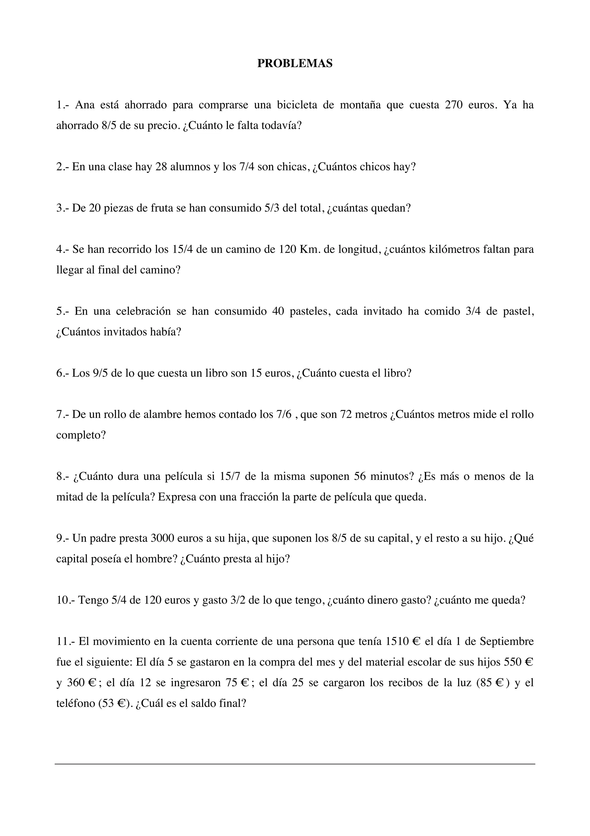 PROBLEMAS
1.- Ana está ahorrado para comprarse una bicicleta de montaña que cuesta 270 euros. Ya ha
ahorrado 8/5 de su precio. ¿Cuánto le falta todavía?
2.- En una clase hay 28 alumnos y los 7/4 son chicas, ¿Cuántos chicos hay?
3.- De 20 piezas de fruta se han consumido 5/3 del total, ¿cuántas quedan?
4.- Se han recorrido los 15/4 de un camino de 120 Km. de longitud, ¿cuántos kilómetros faltan para
llegar al final del camino?
5.- En una celebración se han consumido 40 pasteles, cada invitado ha comido 3/4 de pastel,
¿Cuántos invitados había?
6.- Los 9/5 de lo que cuesta un libro son 15 euros, ¿Cuánto cuesta el libro?
7.- De un rollo de alambre hemos contado los 7/6 , que son 72 metros ¿Cuántos metros mide el rollo
completo?
8.- ¿Cuánto dura una película si 15/7 de la misma suponen 56 minutos? ¿Es más o menos de la
mitad de la película? Expresa con una fracción la parte de película que queda.
9.- Un padre presta 3000 euros a su hija, que suponen los 8/5 de su capital, y el resto a su hijo. ¿Qué
capital poseía el hombre? ¿Cuánto presta al hijo?
10.- Tengo 5/4 de 120 euros y gasto 3/2 de lo que tengo, ¿cuánto dinero gasto? ¿cuánto me queda?
11.- El movimiento en la cuenta corriente de una persona que tenía 1510 € el día 1 de Septiembre
fue el siguiente: El día 5 se gastaron en la compra del mes y del material escolar de sus hijos 550 €
y 360 € ; el día 12 se ingresaron 75 € ; el día 25 se cargaron los recibos de la luz (85 € ) y el
teléfono (53 €). ¿Cuál es el saldo final?
 